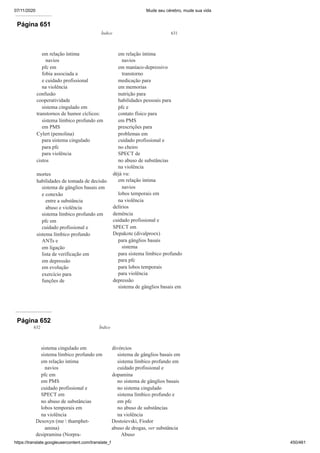 07/11/2020 Mude seu cérebro, mude sua vida
https://translate.googleusercontent.com/translate_f 450/461
Página 651
Índice 631
em relação íntima
navios
pfc em
fobia associada a
e cuidado profissional
na violência
confusão
cooperatividade
sistema cingulado em
transtornos de humor cíclicos:
sistema límbico profundo em
em PMS
Cylert (pemolina)
para sistema cingulado
para pfc
para violência
cistos
mortes
habilidades de tomada de decisão
sistema de gânglios basais em
e conexão
entre a substância
abuso e violência
sistema límbico profundo em
pfc em
cuidado profissional e
sistema límbico profundo
ANTs e
em ligação
lista de verificação em
em depressão
em evolução
exercício para
funções de
em relação íntima
navios
em maníaco-depressivo
transtorno
medicação para
em memorias
nutrição para
habilidades pessoais para
pfc e
contato físico para
em PMS
prescrições para
problemas em
cuidado profissional e
no cheiro
SPECT de
no abuso de substâncias
na violência
déjà vu:
em relação íntima
navios
lobos temporais em
na violência
delírios
demência
cuidado profissional e
SPECT em
Depakote (divalproex)
para gânglios basais
sistema
para sistema límbico profundo
para pfc
para lobos temporais
para violência
depressão
sistema de gânglios basais em
Página 652
632 Índice
sistema cingulado em
sistema límbico profundo em
em relação íntima
navios
pfc em
em PMS
cuidado profissional e
SPECT em
no abuso de substâncias
lobos temporais em
na violência
Desoxyn (me  thamphet-
amina)
desipramina (Norpra-
divórcios
sistema de gânglios basais em
sistema límbico profundo em
cuidado profissional e
dopamina
no sistema de gânglios basais
no sistema cingulado
sistema límbico profundo e
em pfc
no abuso de substâncias
na violência
Dostoievski, Fiodor
abuso de drogas, ver substância
Abuso
 