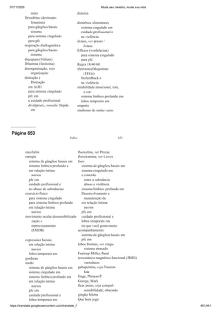 07/11/2020 Mude seu cérebro, mude sua vida
https://translate.googleusercontent.com/translate_f 451/461
min)
Dexedrina (dextroam-
fetamina)
para gânglios basais
sistema
para sistema cingulado
para pfc
respiração diafragmática
para gânglios basais
sistema
diazepam (Valium)
Dilantina (fenitoína)
desorganização, veja
organização
distração e
Distração
em ADD
para sistema cingulado
pfc em
e cuidado profissional
divalproex, consulte Depak-
ote
dislexia
distúrbios alimentares
sistema cingulado em
cuidado profissional e
na violência
êxtase, ver prazer /
êxtase
Effexor (venlafaxina)
para sistema cingulado
para pfc
Regra 18/40/60
eletroencefalogramas
(EEGs)
biofeedback e
na violência
estabilidade emocional, tom,
e cor:
sistema límbico profundo em
lobos temporais em
empatia
síndrome do ninho vazio
Página 653
Índice 633
encefalite
energia:
sistema de gânglios basais em
sistema límbico profundo e
em relação íntima
navios
pfc em
cuidado profissional e
no abuso de substâncias
exercício físico
para sistema cingulado
para sistema límbico profundo
em relação íntima
navios
movimento ocular dessensibilizado
zação e
reprocessamento
(EMDR)
expressões faciais:
em relação íntima
navios
lobos temporais em
gorduras
medo:
sistema de gânglios basais em
sistema cingulado em
sistema límbico profundo em
em relação íntima
navios
pfc em
cuidado profissional e
lobos temporais em
fluoxetina, ver Prozac
fluvoxamina, ver Luvox
foco
sistema de gânglios basais em
sistema cingulado em
e conexão
entre a substância
abuso e violência
sistema límbico profundo em
Desenvolvimento e
manutenção de
em relação íntima
navios
pfc em
cuidado profissional e
lobos temporais em
no que você gosta muito
acompanhamento:
sistema de gânglios basais em
pfc em
lobos frontais, ver cingu-
sistema atrasado
Fueloep-Miller, René
ressonância magnética funcional (fMRI)
varreduras
gabapentina, veja Neuron-
lata
Gage, Phineas P.
George, Mark
ficar preso, veja compul-
sensibilidade; obsessão
gingko biloba
Que bom jogo
 