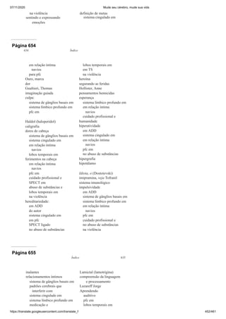07/11/2020 Mude seu cérebro, mude sua vida
https://translate.googleusercontent.com/translate_f 452/461
na violência
sentindo e expressando
emoções
definição de metas
sistema cingulado em
Página 654
634 Índice
em relação íntima
navios
para pfc
Ouro, marca
dor
Gualtieri, Thomas
imaginação guiada
culpa:
sistema de gânglios basais em
sistema límbico profundo em
pfc em
Haldol (haloperidol)
caligrafia
dores de cabeça
sistema de gânglios basais em
sistema cingulado em
em relação íntima
navios
lobos temporais em
ferimentos na cabeça
em relação íntima
navios
pfc em
cuidado profissional e
SPECT em
abuso de substâncias e
lobos temporais em
na violência
hereditariedade:
em ADD
do autor
sistema cingulado em
em pfc
SPECT ligado
no abuso de substâncias
lobos temporais em
em TS
na violência
heroína
segurando as feridas
Hollister, Anne
pensamentos homicidas
esperança
sistema límbico profundo em
em relação íntima
navios
cuidado profissional e
humanidade
hiperatividade
em ADD
sistema cingulado em
em relação íntima
navios
pfc em
no abuso de substâncias
hipergrafia
hipotálamo
Idiota, o (Dostoievski)
imipramina, veja Tofranil
sistema imunológico
impulsividade
em ADD
sistema de gânglios basais em
sistema límbico profundo em
em relação íntima
navios
pfc em
cuidado profissional e
no abuso de substâncias
na violência
Página 655
Índice 635
inalantes
relacionamentos íntimos
sistema de gânglios basais em
padrões cerebrais que
interferir com
sistema cingulado em
sistema límbico profundo em
medicação e
Lamictal (lamotrigina)
compreensão da linguagem
e processamento
Lazareff Jorge
Aprendendo
auditivo
pfc em
lobos temporais em
 