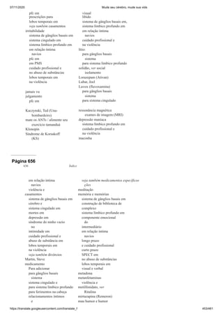 07/11/2020 Mude seu cérebro, mude sua vida
https://translate.googleusercontent.com/translate_f 453/461
pfc em
prescrições para
lobos temporais em
veja também casamentos
irritabilidade
sistema de gânglios basais em
sistema cingulado em
sistema límbico profundo em
em relação íntima
navios
pfc em
em PMS
cuidado profissional e
no abuso de substâncias
lobos temporais em
na violência
jamais vu
julgamento
pfc em
Kaczynski, Ted (Una-
bombardeiro)
mate os ANTs / alimente seu
exercício tamanduá
Klonopin
Síndrome de Korsakoff
(KS)
visual
libido
sistema de gânglios basais em,
sistema límbico profundo em
em relação íntima
navios
cuidado profissional e
na violência
lítio:
para gânglios basais
sistema
para sistema límbico profundo
solidão, ver social
isolamento
Lorazepam (Ativan)
Lubar, Joel
Luvox (fluvoxamina)
para gânglios basais
sistema
para sistema cingulado
ressonância magnética
exames de imagem (MRI)
depressão maníaca
sistema límbico profundo em
cuidado profissional e
na violência
maconha
Página 656
636 Índice
em relação íntima
navios
violência e
casamentos
sistema de gânglios basais em
cérebro e
sistema cingulado em
mortes em
depressão em
síndrome do ninho vazio
no
intimidade em
cuidado profissional e
abuso de substância em
lobos temporais em
na violência
veja também divórcios
Martin, Steve
medicamento
Para adicionar
para gânglios basais
sistema
sistema cingulado e
para sistema límbico profundo
para ferimentos na cabeça
relacionamentos íntimos
e
veja também medicamentos específicos
ções
meditação
memória e memórias
sistema de gânglios basais em
construção de biblioteca de
complexo
sistema límbico profundo em
componente emocional
do
intermediário
em relação íntima
navios
longo prazo
e cuidado profissional
curto prazo
SPECT em
no abuso de substâncias
lobos temporais em
visual e verbal
metadona
metanfetaminas
violência e
metilfenidato, ver
Ritalina
mirtazapina (Remeron)
mau humor e humor
 