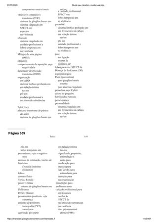 07/11/2020 Mude seu cérebro, mude sua vida
https://translate.googleusercontent.com/translate_f 455/461
componentes nutricionais
obsessivo-compulsivo
transtorno (TOC)
sistema de gânglios basais em
sistema cingulado em
SPECT em
espectro
na violência
obsessão
sistema cingulado em
cuidado profissional e
lobos temporais em
na violência
Milagre de uma página
(OPM)
opiáceos
comportamento de oposição, veja
negatividade
desafiador de oposição
transtorno (ODD)
organização
em ADD
sistema límbico profundo em
em relação íntima
navios
pfc em
cuidado profissional e
no abuso de substâncias
Paldi, Jack
pânico e transtorno do pânico
do autor
sistema de gânglios basais em
navios
e cuidado profissional
SPECT em
lobos temporais em
na violência
paranóia:
sistema límbico profundo em
em ferimentos na cabeça
em relação íntima
navios
pfc em
cuidado profissional e
lobos temporais em
na violência
pais:
em ligação
mortes de
violência de
lobos parietais, SPECT de
Doença de Parkinson (DP)
jogo patológico
Paxil (paroxetina)
para gânglios basais
sistema
para sistema cingulado
pemolina, veja Cylert
coleta de pinguim
habilidades pessoais
perseverança
personalidade
sistema cingulado em
em ferimentos na cabeça
em relação íntima
navios
Página 659
Índice 639
pfc em
lobos temporais em
pessimismo, veja o negativo
ness
animais de estimação, mortes de
fenelzina
(Nardil) fenitoína
(Dilantin)
fobias
contato físico
Tortas, Ronald
prazer / êxtase
sistema de gânglios basais em
Pollyanna
Porter, Eleanor
pensamentos positivos, veja
esperança
emissão de pósitrons
tomografia (PET)
varreduras
depressão pós-parto
em relação íntima
navios
significado, propósito,
estimulação e
saída para
medicação para
música para
não ser de outro
estimulante para
nutrição para
na organização
prescrições para
problemas com
cuidado profissional para
em psicoses
seções de
SPECT de
no abuso de substâncias
na violência
sin- pré-menstrual
drome (PMS)
 