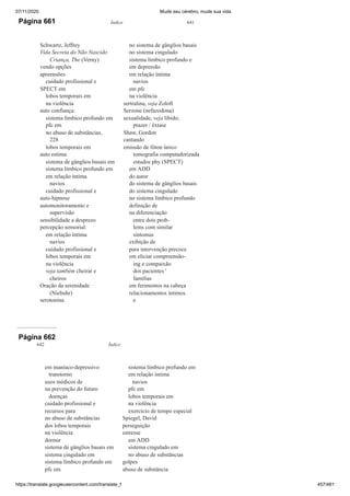 07/11/2020 Mude seu cérebro, mude sua vida
https://translate.googleusercontent.com/translate_f 457/461
Página 661 Índice 641
Schwartz, Jeffrey
Vida Secreta do Não Nascido
Criança, The (Verny)
vendo opções
apreensões
cuidado profissional e
SPECT em
lobos temporais em
na violência
auto confiança:
sistema límbico profundo em
pfc em
no abuso de substâncias,
228
lobos temporais em
auto estima:
sistema de gânglios basais em
sistema límbico profundo em
em relação íntima
navios
cuidado profissional e
auto-hipnose
automonitoramento e
supervisão
sensibilidade a desprezo
percepção sensorial:
em relação íntima
navios
cuidado profissional e
lobos temporais em
na violência
veja também cheirar e
cheiros
Oração da serenidade
(Niebuhr)
serotonina
no sistema de gânglios basais
no sistema cingulado
sistema límbico profundo e
em depressão
em relação íntima
navios
em pfc
na violência
sertralina, veja Zoloft
Serzone (nefazodona)
sexualidade, veja libido;
prazer / êxtase
Shaw, Gordon
cantando
emissão de fóton único
tomografia computadorizada
estudos phy (SPECT)
em ADD
do autor
do sistema de gânglios basais
do sistema cingulado
no sistema límbico profundo
definição de
na diferenciação
entre dois prob-
lems com similar
sintomas
exibição de
para intervenção precoce
em eliciar compreensão-
ing e compaixão
dos pacientes '
famílias
em ferimentos na cabeça
relacionamentos íntimos
e
Página 662
642 Índice
em maníaco-depressivo
transtorno
usos médicos de
na prevenção do futuro
doenças
cuidado profissional e
recursos para
no abuso de substâncias
dos lobos temporais
na violência
dormir
sistema de gânglios basais em
sistema cingulado em
sistema límbico profundo em
pfc em
sistema límbico profundo em
em relação íntima
navios
pfc em
lobos temporais em
na violência
exercício de tempo especial
Spiegel, David
perseguição
estresse
em ADD
sistema cingulado em
no abuso de substâncias
golpes
abuso de substância
 
