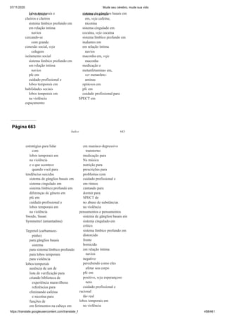 07/11/2020 Mude seu cérebro, mude sua vida
https://translate.googleusercontent.com/translate_f 458/461
lobos temporais e
na violência
cheiros e cheiros
sistema límbico profundo em
em relação íntima
navios
cercando-se
com grande
conexão social, veja
colagem
isolamento social
sistema límbico profundo em
em relação íntima
navios
pfc em
cuidado profissional e
lobos temporais em
habilidades sociais
lobos temporais em
na violência
espaçamento:
sistema de gânglios basais em
cafeína e nicotina
em, veja cafeína;
nicotina
sistema cingulado em
cocaína, veja cocaína
sistema límbico profundo em
inalantes em
em relação íntima
navios
maconha em, veja
maconha
medicação e
metanfetaminas em,
ver metanfeto-
aminas
opiáceos em
pfc em
cuidado profissional para
SPECT em
Página 663
Índice 643
estratégias para lidar
com
lobos temporais em
na violência
e o que acontece
quando você para
tendências suicidas
sistema de gânglios basais em
sistema cingulado em
sistema límbico profundo em
diferenças de gênero em
pfc em
cuidado profissional e
lobos temporais em
na violência
Swedo, Susan
Symmetrel (amantadina)
Tegretol (carbamaze-
pinho)
para gânglios basais
sistema
para sistema límbico profundo
para lobos temporais
para violência
lobos temporais
ausência de um de
lista de verificação para
criando biblioteca de
experiência maravilhosa
referências para
eliminando cafeína
e nicotina para
funções de
em ferimentos na cabeça em
em maníaco-depressivo
transtorno
medicação para
Na música
nutrição para
prescrições para
problemas com
cuidado profissional e
em ritmos
cantando para
dormir para
SPECT de
no abuso de substâncias
na violência
pensamentos e pensamentos
sistema de gânglios basais em
sistema cingulado em
crítico
sistema límbico profundo em
distorcido
frente
homicida
em relação íntima
navios
negativo
percebendo como eles
afetar seu corpo
pfc em
positivo, veja esperançoso
ness
cuidado profissional e
racional
tão real
lobos temporais em
na violência
 
