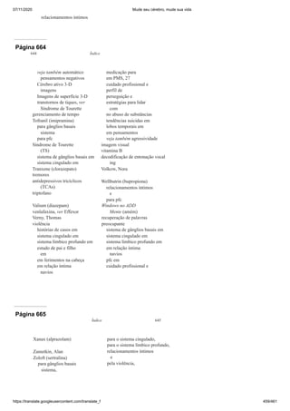 07/11/2020 Mude seu cérebro, mude sua vida
https://translate.googleusercontent.com/translate_f 459/461
relacionamentos íntimos
Página 664
644 Índice
veja também automático
pensamentos negativos
Cérebro ativo 3-D
imagens
Imagens de superfície 3-D
transtornos de tiques, ver
Síndrome de Tourette
gerenciamento de tempo
Tofranil (imipramina)
para gânglios basais
sistema
para pfc
Síndrome de Tourette
(TS)
sistema de gânglios basais em
sistema cingulado em
Tranxene (clorazepato)
tremores
antidepressivos tricíclicos
(TCAs)
triptofano
Valium (diazepam)
venlafaxina, ver Effexor
Verny, Thomas
violência
histórias de casos em
sistema cingulado em
sistema límbico profundo em
estudo de pai e filho
em
em ferimentos na cabeça
em relação íntima
navios
medicação para
em PMS, 27
cuidado profissional e
perfil de
perseguição e
estratégias para lidar
com
no abuso de substâncias
tendências suicidas em
lobos temporais em
em pensamentos
veja também agressividade
imagem visual
vitamina B
decodificação de entonação vocal
ing
Volkow, Nora
Wellbutrin (bupropiona)
relacionamentos íntimos
e
para pfc
Windows no ADD
Mente (amém)
recuperação de palavras
preocupante
sistema de gânglios basais em
sistema cingulado em
sistema límbico profundo em
em relação íntima
navios
pfc em
cuidado profissional e
Página 665
Índice 645
Xanax (alprazolam)
Zametkin, Alan
Zoloft (sertralina)
para gânglios basais
sistema,
para o sistema cingulado,
para o sistema límbico profundo,
relacionamentos íntimos
e
pela violência,
 