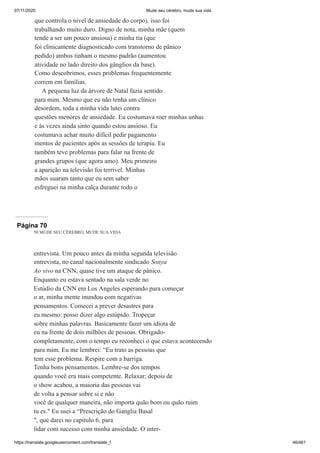 07/11/2020 Mude seu cérebro, mude sua vida
https://translate.googleusercontent.com/translate_f 46/461
que controla o nível de ansiedade do corpo). isso foi
trabalhando muito duro. Digno de nota, minha mãe (quem
tende a ser um pouco ansiosa) e minha tia (que
foi clinicamente diagnosticado com transtorno de pânico
pedido) ambos tinham o mesmo padrão (aumentou
atividade no lado direito dos gânglios da base).
Como descobrimos, esses problemas frequentemente
correm em famílias.
A pequena luz da árvore de Natal fazia sentido
para mim. Mesmo que eu não tenha um clínico
desordem, toda a minha vida lutei contra
questões menores de ansiedade. Eu costumava roer minhas unhas
e às vezes ainda sinto quando estou ansioso. Eu
costumava achar muito difícil pedir pagamento
mentos de pacientes após as sessões de terapia. Eu
também teve problemas para falar na frente de
grandes grupos (que agora amo). Meu primeiro
a aparição na televisão foi terrível. Minhas
mãos suaram tanto que eu sem saber
esfreguei na minha calça durante todo o
Página 70
50 MUDE SEU CÉREBRO, MUDE SUA VIDA
entrevista. Um pouco antes da minha segunda televisão
entrevista, no canal nacionalmente sindicado Sonya
Ao vivo na CNN, quase tive um ataque de pânico.
Enquanto eu estava sentado na sala verde no
Estúdio da CNN em Los Angeles esperando para começar
o ar, minha mente inundou com negativas
pensamentos. Comecei a prever desastres para
eu mesmo: posso dizer algo estúpido. Tropeçar
sobre minhas palavras. Basicamente fazer um idiota de
eu na frente de dois milhões de pessoas. Obrigado-
completamente, com o tempo eu reconheci o que estava acontecendo
para mim. Eu me lembrei: “Eu trato as pessoas que
tem esse problema. Respire com a barriga.
Tenha bons pensamentos. Lembre-se dos tempos
quando você era mais competente. Relaxar; depois de
o show acabou, a maioria das pessoas vai
de volta a pensar sobre si e não
você de qualquer maneira, não importa quão bom ou quão ruim
tu es." Eu usei a “Prescrição do Ganglia Basal
", que darei no capítulo 6, para
lidar com sucesso com minha ansiedade. O inter-
 