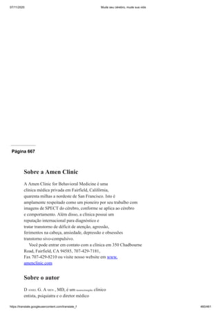 07/11/2020 Mude seu cérebro, mude sua vida
https://translate.googleusercontent.com/translate_f 460/461
Página 666
Página 667
Sobre a Amen Clinic
A Amen Clinic for Behavioral Medicine é uma
clínica médica privada em Fairfield, Califórnia,
quarenta milhas a nordeste de San Francisco. Isto é
amplamente respeitado como um pioneiro por seu trabalho com
imagens de SPECT do cérebro, conforme se aplica ao cérebro
e comportamento. Além disso, a clínica possui um
reputação internacional para diagnóstico e
tratar transtorno de déficit de atenção, agressão,
ferimentos na cabeça, ansiedade, depressão e obsessões
transtorno sivo-compulsivo.
Você pode entrar em contato com a clínica em 350 Chadbourne
Road, Fairfield, CA 94585, 707-429-7181,
Fax 707-429-8210 ou visite nosso website em www.
amenclinic.com
Sobre o autor
D ANIEL G. A MEN , MD, é um neurocirurgião clínico
entista, psiquiatra e o diretor médico
 