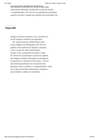 07/11/2020 Mude seu cérebro, mude sua vida
https://translate.googleusercontent.com/translate_f 461/461
da Amen Clinic for Behavioral Medicine
em Fairfield, Califórnia. Dr. Amen é uma nação
especialista altamente reconhecido na área do cérebro
e comportamento. Ele é um de um punhado de psicólogos
quiatras em todo o mundo que também são licenciados em
Página 668
imagens cerebrais nucleares e foi o pioneiro no
uso de imagens cerebrais em psiquiatria.
Dr. Amen treinou no Walter Reed Army
Centro Médico em Washington, DC Ele tem
ganhou vários prêmios de redação e pesquisa
e ele é o autor de vários profissionais
artigos, livros e programas de áudio e vídeo.
Dr. Amen foi recentemente coautor do capítulo
em imagens cerebrais funcionais no prestigioso
Comprehensive Textbook of Psychiatry . Ele lec-
atua internacionalmente em seu pioneirismo
pesquisas sobre o cérebro e o comportamento, onde
ele é capaz de facilitar informações complexas
para entender e aplicar na vida diária.
 