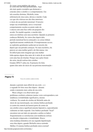 07/11/2020 Mude seu cérebro, mude sua vida
https://translate.googleusercontent.com/translate_f 48/461
Às vezes, esses padrões são sutis e
às vezes eles são mais pronunciados. Aqui
são mais quatro exemplos que destacam a
conexão entre o cérebro e o comportamento. Em
três ocasiões distintas, Michelle, trinta
enfermeira de cinco anos, deixou o marido. Cada
vez que ela o deixou nos dez dias anteriores
o início de seu período menstrual. O terceiro
tempo sua irritabilidade, raiva e irracional
comportamento escalou ao ponto onde ela
o atacou com uma faca sobre um pequeno dis-
acordo. Na manhã seguinte, o marido dela
estava no telefone com meu escritório. Quando eu primeiro
conheceu Michelle, foi vários dias depois dela
período menstrual havia começado e as coisas tinham
significativamente estabelecido. O temperamento severo
as explosões geralmente acabavam no terceiro dia
depois que seu período começou. No meu escritório, ela
parecia ser uma mulher gentil e de fala mansa. isto
foi difícil para mim imaginar que esta mulher
tinha apenas alguns dias antes de ir atrás de seu marido
com uma faca de trinchar. Porque suas ações foram
tão sério, decidi realizar dois cérebro
Estudos SPECT sobre ela. O primeiro foi feito
quatro dias antes do início de sua próxima menstruação -
Página 73
Facas de escultura e fadas do dente 53
durante o período mais difícil de seu ciclo - e o
o segundo foi feito onze dias depois - durante
sendo o momento mais calmo de seu ciclo.
Meus colegas e eu observamos que
problemas cerebrais colaterais muitas vezes correspondem a um
tendência a irritabilidade significativa, mesmo
violência. No estudo do cérebro de Michelle antes do
início de sua menstruação, seu sistema límbico profundo
(o centro de controle de humor) perto do centro de
seu cérebro estava significativamente hiperativo, especialmente
cialmente no lado esquerdo. Este límbico profundo "focal"
encontrar (em um lado em oposição a ambos os lados)
frequentemente se correlaciona com tendências cíclicas
em direção à depressão e irritabilidade. Houve
uma mudança dramática em sua segunda digitalização
onze dias depois, quando Michelle estava sentindo
Melhor. O sistema límbico profundo estava normal!
 