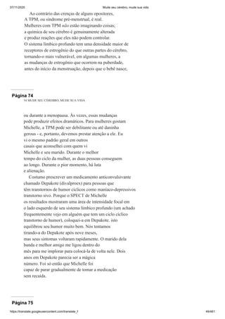 07/11/2020 Mude seu cérebro, mude sua vida
https://translate.googleusercontent.com/translate_f 49/461
Ao contrário das crenças de alguns opositores,
A TPM, ou síndrome pré-menstrual, é real.
Mulheres com TPM não estão imaginando coisas;
a química de seu cérebro é genuinamente alterada
e produz reações que eles não podem controlar.
O sistema límbico profundo tem uma densidade maior de
receptores de estrogênio do que outras partes do cérebro,
tornando-o mais vulnerável, em algumas mulheres, a
as mudanças de estrogênio que ocorrem na puberdade,
antes do início da menstruação, depois que o bebê nasce,
Página 74
54 MUDE SEU CÉREBRO, MUDE SUA VIDA
ou durante a menopausa. Às vezes, essas mudanças
pode produzir efeitos dramáticos. Para mulheres gostam
Michelle, a TPM pode ser debilitante ou até daninha
gerous - e, portanto, devemos prestar atenção a ele. Eu
vi o mesmo padrão geral em outros
casais que aconselhei com quem vi
Michelle e seu marido. Durante o melhor
tempo do ciclo da mulher, as duas pessoas conseguem
ao longo. Durante o pior momento, há luta
e alienação.
Costumo prescrever um medicamento anticonvulsivante
chamado Depakote (divalproex) para pessoas que
têm transtornos de humor cíclicos como maníaco-depressivos
transtorno sivo. Porque o SPECT de Michelle
os resultados mostraram uma área de intensidade focal em
o lado esquerdo de seu sistema límbico profundo (um achado
frequentemente vejo em alguém que tem um ciclo cíclico
transtorno de humor), coloquei-a em Depakote. isto
equilibrou seu humor muito bem. Nós tentamos
tirando-a do Depakote após nove meses,
mas seus sintomas voltaram rapidamente. O marido dela
banda e melhor amigo me ligou dentro do
mês para me implorar para colocá-la de volta nele. Dois
anos em Depakote parecia ser a mágica
número. Foi só então que Michelle foi
capaz de parar gradualmente de tomar a medicação
sem recaída.
Página 75
 
