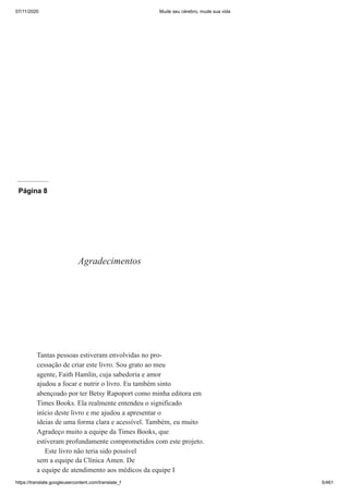 07/11/2020 Mude seu cérebro, mude sua vida
https://translate.googleusercontent.com/translate_f 5/461
Página 8
Agradecimentos
Tantas pessoas estiveram envolvidas no pro-
cessação de criar este livro. Sou grato ao meu
agente, Faith Hamlin, cuja sabedoria e amor
ajudou a focar e nutrir o livro. Eu também sinto
abençoado por ter Betsy Rapoport como minha editora em
Times Books. Ela realmente entendeu o significado
início deste livro e me ajudou a apresentar o
ideias de uma forma clara e acessível. Também, eu muito
Agradeço muito a equipe da Times Books, que
estiveram profundamente comprometidos com este projeto.
Este livro não teria sido possível
sem a equipe da Clínica Amen. De
a equipe de atendimento aos médicos da equipe I
 