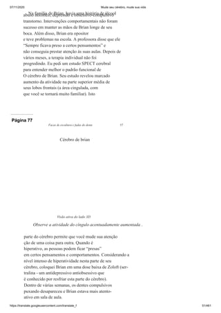 07/11/2020 Mude seu cérebro, mude sua vida
https://translate.googleusercontent.com/translate_f 51/461
Na família de Brian, havia uma história de álcool
abuso holístico, depressão e obsessivo-compulsivo
transtorno. Intervenções comportamentais não foram
sucesso em manter as mãos de Brian longe de seu
boca. Além disso, Brian era opositor
e teve problemas na escola. A professora disse que ele
“Sempre ficava preso a certos pensamentos” e
não conseguia prestar atenção às suas aulas. Depois de
vários meses, a terapia individual não foi
progredindo. Eu pedi um estudo SPECT cerebral
para entender melhor o padrão funcional de
O cérebro de Brian. Seu estudo revelou marcado
aumento da atividade na parte superior média de
seus lobos frontais (a área cingulada, com
que você se tornará muito familiar). Isto
Página 77
Facas de escultura e fadas do dente 57
parte do cérebro permite que você mude sua atenção
ção de uma coisa para outra. Quando é
hiperativo, as pessoas podem ficar “presas”
em certos pensamentos e comportamentos. Considerando a
nível intenso de hiperatividade nesta parte de seu
cérebro, coloquei Brian em uma dose baixa de Zoloft (ser-
tralina - um antidepressivo antiobsessivo que
é conhecido por resfriar esta parte do cérebro).
Dentro de várias semanas, os dentes compulsivos
puxando desapareceu e Brian estava mais atento-
ativo em sala de aula.
Cérebro de brian
Visão ativa do lado 3D
Observe a atividade do cíngulo acentuadamente aumentada .
 