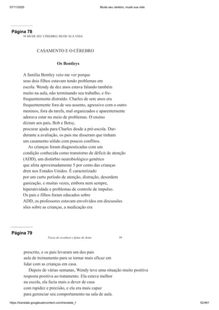 07/11/2020 Mude seu cérebro, mude sua vida
https://translate.googleusercontent.com/translate_f 52/461
Página 78
58 MUDE SEU CÉREBRO, MUDE SUA VIDA
CASAMENTO E O CÉREBRO
Os Bentleys
A família Bentley veio me ver porque
seus dois filhos estavam tendo problemas em
escola. Wendy de dez anos estava falando também
muito na aula, não terminando seu trabalho, e fre-
frequentemente distraído. Charles de sete anos era
frequentemente fora de seu assento, agressivo com o outro
meninos, fora da tarefa, mal organizados e aparentemente
adorava estar no meio de problemas. O ensino
diziam aos pais, Bob e Betsy,
procurar ajuda para Charles desde a pré-escola. Dur-
durante a avaliação, os pais me disseram que tinham
um casamento sólido com poucos conflitos.
As crianças foram diagnosticadas com um
condição conhecida como transtorno de déficit de atenção
(ADD), um distúrbio neurobiológico genético
que afeta aproximadamente 5 por cento das crianças
dren nos Estados Unidos. É caracterizado
por um curto período de atenção, distração, desordem
ganização, e muitas vezes, embora nem sempre,
hiperatividade e problemas de controle de impulso.
Os pais e filhos foram educados sobre
ADD, os professores estavam envolvidos em discussões
sões sobre as crianças, a medicação era
Página 79
Facas de escultura e fadas do dente 59
prescrito, e os pais levaram um dos pais
aula de treinamento para se tornar mais eficaz em
lidar com as crianças em casa.
Depois de várias semanas, Wendy teve uma situação muito positiva
resposta positiva ao tratamento. Ela estava melhor
na escola, ela fazia mais o dever de casa
com rapidez e precisão, e ela era mais capaz
para gerenciar seu comportamento na sala de aula.
 