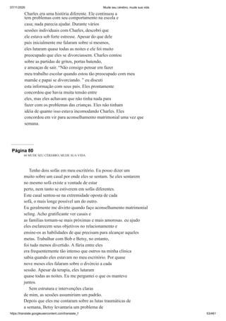 07/11/2020 Mude seu cérebro, mude sua vida
https://translate.googleusercontent.com/translate_f 53/461
Charles era uma história diferente. Ele continuou a
tem problemas com seu comportamento na escola e
casa; nada parecia ajudar. Durante vários
sessões individuais com Charles, descobri que
ele estava sob forte estresse. Apesar do que dele
pais inicialmente me falaram sobre si mesmos,
eles lutaram quase todas as noites e ele foi muito
preocupado que eles se divorciassem. Charles contou
sobre as partidas de gritos, portas batendo,
e ameaças de sair. “Não consigo pensar em fazer
meu trabalho escolar quando estou tão preocupado com meu
mamãe e papai se divorciando. ” eu discuti
esta informação com seus pais. Eles prontamente
concordou que havia muita tensão entre
eles, mas eles achavam que não tinha nada para
fazer com os problemas das crianças. Eles não tinham
idéia de quanto isso estava incomodando Charles. Eles
concordou em vir para aconselhamento matrimonial uma vez que
semana.
Página 80
60 MUDE SEU CÉREBRO, MUDE SUA VIDA
Tenho dois sofás em meu escritório. Eu posso dizer um
muito sobre um casal por onde eles se sentam. Se eles sentarem
no mesmo sofá existe a vontade de estar
perto, nem tanto se estiverem em sofás diferentes.
Este casal sentou-se na extremidade oposta de cada
sofá, o mais longe possível um do outro.
Eu geralmente me divirto quando faço aconselhamento matrimonial
seling. Acho gratificante ver casais e
as famílias tornam-se mais próximas e mais amorosas. eu ajudo
eles esclarecem seus objetivos no relacionamento e
ensine-os as habilidades de que precisam para alcançar aqueles
metas. Trabalhar com Bob e Betsy, no entanto,
foi tudo menos divertido. A fúria entre eles
era frequentemente tão intenso que outros na minha clínica
sabia quando eles estavam no meu escritório. Por quase
nove meses eles falaram sobre o divórcio a cada
sessão. Apesar da terapia, eles lutaram
quase todas as noites. Eu me perguntei o que os manteve
juntos.
Sem estrutura e intervenções claras
de mim, as sessões assumiriam um padrão.
Depois que eles me contaram sobre as lutas traumáticas de
a semana, Betsy levantaria um problema de
 