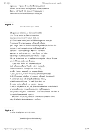 07/11/2020 Mude seu cérebro, mude sua vida
https://translate.googleusercontent.com/translate_f 54/461
o passado e repassá-lo indefinidamente, apesar
minhas tentativas de encorajá-la de uma forma mais
direção estrutural. Ela tinha problemas graves
abandonar eventos anteriores ou decepções.
Página 81
Facas de escultura e fadas do dente 61
Ela guardou rancores de muitos anos atrás,
com Bob e outros, e ela continuamente
trouxe os mesmos problemas. Bob, no
por outro lado, nunca parecia realmente prestar atenção.
Assim que Betsy começasse a falar, ele olharia
para longe, como se ele estivesse em algum lugar distante. Eu
encontrei-me frequentemente tendo que trazê-lo
de volta à sessão de terapia. Quando ele entrou
a conversa, muitas vezes era com algum sarcástico
observação. Então sua atenção voltaria a vagar.
Ele me lembrou de um motorista que atropelou e fugiu: Causa
um problema, então saia de cena.
Após nove meses de "terapia conjugal"
indo a lugar nenhum, Charles estava piorando.
Um dia depois de vê-lo por um indivíduo
sessão, chamei seus pais em meu escritório.
"Olha", eu disse, "vocês dois estão realmente tentando
difícil fazer este trabalho. No entanto, não está funcionando.
A tensão em casa está prejudicando seus filhos,
especialmente Charles. Ou você deve obter um
divórcio amigável e dê a si mesmo e a estes
crianças um pouco de paz, ou deixe-me examinar seus cérebros
e ver se não estou perdendo uma peça biológica para
seu quebra-cabeça do casamento. ” Eles concordaram em obter o
conjunto de estudos do cérebro.
Enquanto eu olhava para suas varreduras cerebrais com o
experiência de vê-los como um casal por
Página 82
62 MUDE SEU CÉREBRO, MUDE SUA VIDA
Cérebro superfocado de Betsy
 