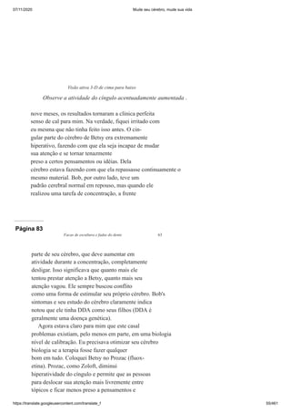 07/11/2020 Mude seu cérebro, mude sua vida
https://translate.googleusercontent.com/translate_f 55/461
nove meses, os resultados tornaram a clínica perfeita
senso de cal para mim. Na verdade, fiquei irritado com
eu mesma que não tinha feito isso antes. O cin-
gular parte do cérebro de Betsy era extremamente
hiperativo, fazendo com que ela seja incapaz de mudar
sua atenção e se tornar tenazmente
preso a certos pensamentos ou idéias. Dela
cérebro estava fazendo com que ela repassasse continuamente o
mesmo material. Bob, por outro lado, teve um
padrão cerebral normal em repouso, mas quando ele
realizou uma tarefa de concentração, a frente
Visão ativa 3-D de cima para baixo
Observe a atividade do cíngulo acentuadamente aumentada .
Página 83
Facas de escultura e fadas do dente 63
parte de seu cérebro, que deve aumentar em
atividade durante a concentração, completamente
desligar. Isso significava que quanto mais ele
tentou prestar atenção a Betsy, quanto mais seu
atenção vagou. Ele sempre buscou conflito
como uma forma de estimular seu próprio cérebro. Bob's
sintomas e seu estudo do cérebro claramente indica
notou que ele tinha DDA como seus filhos (DDA é
geralmente uma doença genética).
Agora estava claro para mim que este casal
problemas existiam, pelo menos em parte, em uma biologia
nível de calibração. Eu precisava otimizar seu cérebro
biologia se a terapia fosse fazer qualquer
bom em tudo. Coloquei Betsy no Prozac (fluox-
etina). Prozac, como Zoloft, diminui
hiperatividade do cíngulo e permite que as pessoas
para deslocar sua atenção mais livremente entre
tópicos e ficar menos preso a pensamentos e
 
