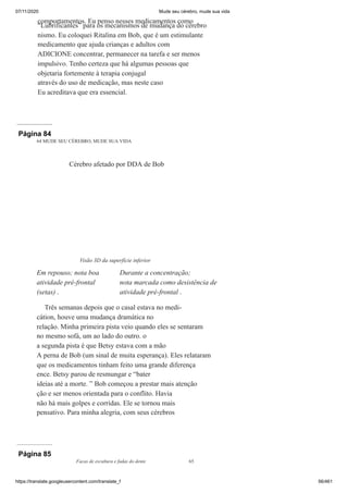 07/11/2020 Mude seu cérebro, mude sua vida
https://translate.googleusercontent.com/translate_f 56/461
comportamentos. Eu penso nesses medicamentos como
“Lubrificantes” para os mecanismos de mudança do cérebro
nismo. Eu coloquei Ritalina em Bob, que é um estimulante
medicamento que ajuda crianças e adultos com
ADICIONE concentrar, permanecer na tarefa e ser menos
impulsivo. Tenho certeza que há algumas pessoas que
objetaria fortemente à terapia conjugal
através do uso de medicação, mas neste caso
Eu acreditava que era essencial.
Página 84
64 MUDE SEU CÉREBRO, MUDE SUA VIDA
Três semanas depois que o casal estava no medi-
cátion, houve uma mudança dramática no
relação. Minha primeira pista veio quando eles se sentaram
no mesmo sofá, um ao lado do outro. o
a segunda pista é que Betsy estava com a mão
A perna de Bob (um sinal de muita esperança). Eles relataram
que os medicamentos tinham feito uma grande diferença
ence. Betsy parou de resmungar e “bater
ideias até a morte. ” Bob começou a prestar mais atenção
ção e ser menos orientada para o conflito. Havia
não há mais golpes e corridas. Ele se tornou mais
pensativo. Para minha alegria, com seus cérebros
Cérebro afetado por DDA de Bob
Visão 3D da superfície inferior
Em repouso; nota boa
atividade pré-frontal
(setas) .
Durante a concentração;
nota marcada como desistência de
atividade pré-frontal .
Página 85
Facas de escultura e fadas do dente 65
 