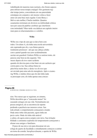 07/11/2020 Mude seu cérebro, mude sua vida
https://translate.googleusercontent.com/translate_f 57/461
trabalhando de maneiras mais normais, eles foram capazes
para utilizar nossa terapia conjugal. Eles gastaram reg-
ular tempo juntos, concordaram em sua paternidade
estratégias em conjunto e até mesmo voltou a fazer
amor em uma base mais regular. Como Betsy e
Bob se saiu melhor, Charles também. Quantos
casamentos terminam em divórcio ou infelicidade crônica
ness por causa de padrões cerebrais que interferem
com intimidade? Mais tarde vou dedicar um capítulo inteiro
mais para os relacionamentos e o cérebro.
Willie
Willie era o tipo de cara que se dava bem com
todos. Um aluno A, ele tinha uma escola universitária
arte esperando por ele, e seu futuro parecia
totalmente promissor - até que sua cabeça colidiu
com o painel quando seu carro acidentalmente
acertar um guardrail. Embora Willie se sentisse tonto, ele
parecia estar bem no dia seguinte. Três
meses depois ele teve outro acidente
quando ele desviou para evitar bater em um cachorro que
correu para a rua. Sua cabeça bateu no
pára-brisa muito duro, e desta vez ele teve que
ser enviado para uma sala de emergência. Após o exame-
ing Willie, o médico disse que ele não tinha nada
se preocupar com; ele tinha apenas uma concus-
Página 86
66 MUDE SEU CÉREBRO, MUDE SUA VIDA
sion. Nos meses que se seguiram, no entanto,
Willie descobriu que a "concussão menor" foi
causando estragos em sua vida. Normalmente um
pessoa amigável, ele se encontrou de repente
perdendo a paciência nas menores coisas. Seu
toda atitude e comportamento começaram a mudar.
Onde antes tinha sido paciente, agora tinha um
pavio curto. Onde ele tinha sido amável
e calmo, ele agora estava sempre com raiva. Sua irritação
bilidade e constantes explosões de temperamento começaram a
alienar seus amigos e familiares.
O peso de sua raiva veio para descansar em seu
colega de quarto da faculdade e estranhamente começou a centrar
em torno da comida. Inexplicavelmente, o apetite de Willie
 