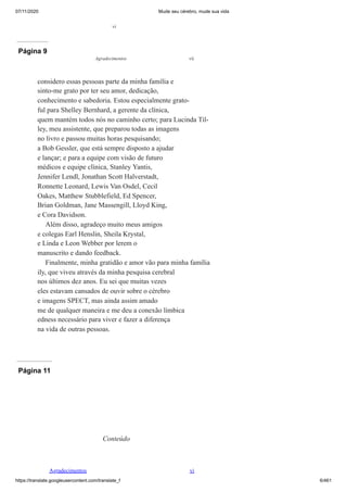 07/11/2020 Mude seu cérebro, mude sua vida
https://translate.googleusercontent.com/translate_f 6/461
vi
Página 9
considero essas pessoas parte da minha família e
sinto-me grato por ter seu amor, dedicação,
conhecimento e sabedoria. Estou especialmente grato-
ful para Shelley Bernhard, a gerente da clínica,
quem mantém todos nós no caminho certo; para Lucinda Til-
ley, meu assistente, que preparou todas as imagens
no livro e passou muitas horas pesquisando;
a Bob Gessler, que está sempre disposto a ajudar
e lançar; e para a equipe com visão de futuro
médicos e equipe clínica, Stanley Yantis,
Jennifer Lendl, Jonathan Scott Halverstadt,
Ronnette Leonard, Lewis Van Osdel, Cecil
Oakes, Matthew Stubblefield, Ed Spencer,
Brian Goldman, Jane Massengill, Lloyd King,
e Cora Davidson.
Além disso, agradeço muito meus amigos
e colegas Earl Henslin, Sheila Krystal,
e Linda e Leon Webber por lerem o
manuscrito e dando feedback.
Finalmente, minha gratidão e amor vão para minha família
ily, que viveu através da minha pesquisa cerebral
nos últimos dez anos. Eu sei que muitas vezes
eles estavam cansados de ouvir sobre o cérebro
e imagens SPECT, mas ainda assim amado
me de qualquer maneira e me deu a conexão límbica
edness necessário para viver e fazer a diferença
na vida de outras pessoas.
Agradecimentos vii
Página 10
Página 11
Conteúdo
Agradecimentos vi
 