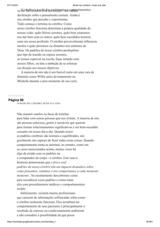 07/11/2020 Mude seu cérebro, mude sua vida
https://translate.googleusercontent.com/translate_f 60/461
O cérebro é a sede dos sentimentos e comportamentos
eu ou. Seu cérebro cria seu mundo - um radical
declaração sobre o pensamento comum. Ainda é
seu cérebro que percebe e experimenta.
Tudo começa e termina no cérebro. Como
nosso cérebro funciona determina a própria qualidade de
nossas vidas: quão felizes seremos, quão bem estaremos
nos dar bem com os outros, quão bem sucedidos teremos
estar em nossa profissão. O cérebro provavelmente influencia
mostra o quão próximos ou distantes nos sentimos de
Deus. Os padrões do nosso cérebro predispõem
que tipo de marido ou esposa seremos,
se iremos reprovar na escola, fique irritado com
nossos filhos, ou têm a ambição de se esforçar
em direção aos nossos objetivos.
A maioria de nós não é um fusível curto em uma vara de
dinamite como Willie antes do tratamento ou
Michelle durante o pior momento de seu ciclo.
Página 90
70 MUDE SEU CÉREBRO, MUDE SUA VIDA
Não usamos cutelos ou facas de trinchar
para lidar com outras pessoas que nos irritam. A maioria de nós
são pessoas calorosas, gentis e razoáveis que querem
para formar relacionamentos significativos e ser bem-sucedido
cessante em nosso dia-a-dia. Quando nosso
os padrões cerebrais são normais e equilibrados, nós
geralmente são capazes de fazer todas essas coisas. Quando
comportamento torna-se anormal, no entanto, como em
os casos mencionados acima, muitas vezes há
algo de errado com os padrões no
o computador do corpo - o cérebro. Este caso é
histórias demonstram que o físico real
padrões do nosso cérebro têm um impacto dramático sobre
como pensamos, sentimos e nos comportamos a cada momento
momento . Só recentemente descobrimos como
para reconhecer esses padrões e como tratar
eles com procedimentos médicos e comportamentais
scripts.
Infelizmente, existem muitos profissionais
que carecem de informações sofisticadas sobre como
o cérebro realmente funciona. Eles acreditam no
comportamento de seus pacientes é principalmente o
resultado de estresse ou condicionamento ambiental
e não considere a possibilidade de que possa
 