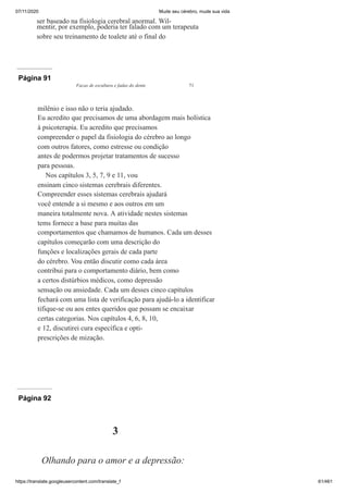 07/11/2020 Mude seu cérebro, mude sua vida
https://translate.googleusercontent.com/translate_f 61/461
ser baseado na fisiologia cerebral anormal. Wil-
mentir, por exemplo, poderia ter falado com um terapeuta
sobre seu treinamento de toalete até o final do
Página 91
Facas de escultura e fadas do dente 71
milênio e isso não o teria ajudado.
Eu acredito que precisamos de uma abordagem mais holística
à psicoterapia. Eu acredito que precisamos
compreender o papel da fisiologia do cérebro ao longo
com outros fatores, como estresse ou condição
antes de podermos projetar tratamentos de sucesso
para pessoas.
Nos capítulos 3, 5, 7, 9 e 11, vou
ensinam cinco sistemas cerebrais diferentes.
Compreender esses sistemas cerebrais ajudará
você entende a si mesmo e aos outros em um
maneira totalmente nova. A atividade nestes sistemas
tems fornece a base para muitas das
comportamentos que chamamos de humanos. Cada um desses
capítulos começarão com uma descrição do
funções e localizações gerais de cada parte
do cérebro. Vou então discutir como cada área
contribui para o comportamento diário, bem como
a certos distúrbios médicos, como depressão
sensação ou ansiedade. Cada um desses cinco capítulos
fechará com uma lista de verificação para ajudá-lo a identificar
tifique-se ou aos entes queridos que possam se encaixar
certas categorias. Nos capítulos 4, 6, 8, 10,
e 12, discutirei cura específica e opti-
prescrições de mização.
Página 92
3
Olhando para o amor e a depressão:
 