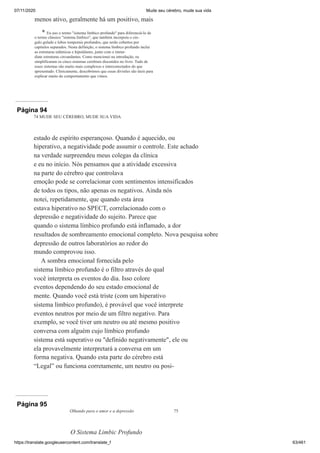 07/11/2020 Mude seu cérebro, mude sua vida
https://translate.googleusercontent.com/translate_f 63/461
menos ativo, geralmente há um positivo, mais
* Eu uso o termo "sistema límbico profundo" para diferenciá-lo de
o termo clássico "sistema límbico", que também incorpora o cin-
gulo gulado e lobos temporais profundos, que serão cobertos por
capítulos separados. Nesta definição, o sistema límbico profundo inclui
as estruturas talâmicas e hipotálamo, junto com o imme-
diate estruturas circundantes. Como mencionei na introdução, eu
simplificaram os cinco sistemas cerebrais discutidos no livro. Tudo de
esses sistemas são muito mais complexos e interconectados do que
apresentado. Clinicamente, descobrimos que essas divisões são úteis para
explicar muito do comportamento que vimos.
Página 94
74 MUDE SEU CÉREBRO, MUDE SUA VIDA
estado de espírito esperançoso. Quando é aquecido, ou
hiperativo, a negatividade pode assumir o controle. Este achado
na verdade surpreendeu meus colegas da clínica
e eu no início. Nós pensamos que a atividade excessiva
na parte do cérebro que controlava
emoção pode se correlacionar com sentimentos intensificados
de todos os tipos, não apenas os negativos. Ainda nós
notei, repetidamente, que quando esta área
estava hiperativo no SPECT, correlacionado com o
depressão e negatividade do sujeito. Parece que
quando o sistema límbico profundo está inflamado, a dor
resultados de sombreamento emocional completo. Nova pesquisa sobre
depressão de outros laboratórios ao redor do
mundo comprovou isso.
A sombra emocional fornecida pelo
sistema límbico profundo é o filtro através do qual
você interpreta os eventos do dia. Isso colore
eventos dependendo do seu estado emocional de
mente. Quando você está triste (com um hiperativo
sistema límbico profundo), é provável que você interprete
eventos neutros por meio de um filtro negativo. Para
exemplo, se você tiver um neutro ou até mesmo positivo
conversa com alguém cujo límbico profundo
sistema está superativo ou "definido negativamente", ele ou
ela provavelmente interpretará a conversa em um
forma negativa. Quando esta parte do cérebro está
“Legal” ou funciona corretamente, um neutro ou posi-
Página 95
Olhando para o amor e a depressão 75
O Sistema Limbic Profundo
 