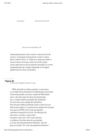 07/11/2020 Mude seu cérebro, mude sua vida
https://translate.googleusercontent.com/translate_f 64/461
interpretação positiva dos eventos é mais provável de
ocorrer. A marcação emocional de eventos é crítica
para a sobrevivência. A valência ou carga que damos a
certos eventos em nossas vidas nos levam à ação
(como aproximar-se de um parceiro desejado) ou causas
comportamento de evitação (afastando-se de alguns
alguém que nos feriu no passado).
vista lateral Visão ativa do lado 3D
Vista ativa do lado inferior 3D
Página 96
76 MUDE SEU CÉREBRO, MUDE SUA VIDA
PMS, discutido no último capítulo, é uma classe
sic exemplo deste princípio de sombreamento emocional.
Como mencionado, em nosso estudo de PMS dentro
cinco a dez dias antes do início da menstruação
ção, o sistema límbico profundo fica inflamado
ou mais ativo com a queda dos hormônios.
Esta ativação límbica profunda colore eventos em um
forma mais negativa. A esposa de um amigo tem um justo
caso grave de PMS. Ele me diz que durante
a primeira semana de seu ciclo, ela olha para ele
com amor e carinho, e quase tudo
ele parece estar certo. Ela é mais amorosa
e carinhoso. Dez dias antes de seu período,
as coisas são dramaticamente diferentes. Ela não
quer ser tocado. Ela “tem uma aparência diferente”,
 