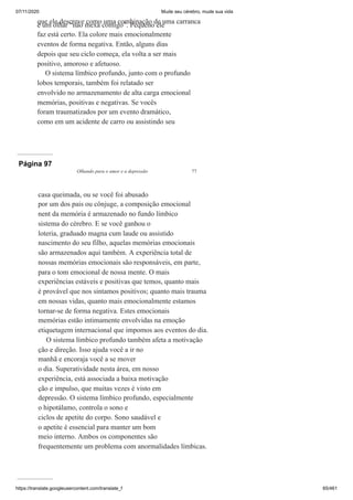 07/11/2020 Mude seu cérebro, mude sua vida
https://translate.googleusercontent.com/translate_f 65/461
que ele descreve como uma combinação de uma carranca
e um olhar “não mexa comigo”. Pequeno ele
faz está certo. Ela colore mais emocionalmente
eventos de forma negativa. Então, alguns dias
depois que seu ciclo começa, ela volta a ser mais
positivo, amoroso e afetuoso.
O sistema límbico profundo, junto com o profundo
lobos temporais, também foi relatado ser
envolvido no armazenamento de alta carga emocional
memórias, positivas e negativas. Se vocês
foram traumatizados por um evento dramático,
como em um acidente de carro ou assistindo seu
Página 97
Olhando para o amor e a depressão 77
casa queimada, ou se você foi abusado
por um dos pais ou cônjuge, a composição emocional
nent da memória é armazenado no fundo límbico
sistema do cérebro. E se você ganhou o
loteria, graduado magna cum laude ou assistido
nascimento do seu filho, aquelas memórias emocionais
são armazenados aqui também. A experiência total de
nossas memórias emocionais são responsáveis, em parte,
para o tom emocional de nossa mente. O mais
experiências estáveis e positivas que temos, quanto mais
é provável que nos sintamos positivos; quanto mais trauma
em nossas vidas, quanto mais emocionalmente estamos
tornar-se de forma negativa. Estes emocionais
memórias estão intimamente envolvidas na emoção
etiquetagem internacional que impomos aos eventos do dia.
O sistema límbico profundo também afeta a motivação
ção e direção. Isso ajuda você a ir no
manhã e encoraja você a se mover
o dia. Superatividade nesta área, em nosso
experiência, está associada a baixa motivação
ção e impulso, que muitas vezes é visto em
depressão. O sistema límbico profundo, especialmente
o hipotálamo, controla o sono e
ciclos de apetite do corpo. Sono saudável e
o apetite é essencial para manter um bom
meio interno. Ambos os componentes são
frequentemente um problema com anormalidades límbicas.
 
