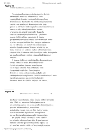 07/11/2020 Mude seu cérebro, mude sua vida
https://translate.googleusercontent.com/translate_f 66/461
Página 98
78 MUDE SEU CÉREBRO, MUDE SUA VIDA
As estruturas límbicas profundas também são inti-
intimamente envolvido com vínculo e social
conectividade. Quando o sistema límbico profundo
de animais está danificado, eles não fazem corretamente
vínculo com seus jovens. Em um estudo de ratos,
quando as estruturas límbicas profundas foram danificadas
idosos, as mães não alimentariam e nutrir o
jovem, mas iria arrastá-los ao redor da gaiola
como se fossem objetos inanimados. O profundo
sistema límbico afeta o mecanismo de ligação
que permite que você se conecte socialmente com outros
pessoas; sua capacidade de fazer isso com sucesso em
sua vez influencia seu humor. Nós somos sociais
animais. Quando estamos ligados a pessoas em um
forma positiva, nos sentimos melhor sobre nós mesmos
e nossas vidas. Essa capacidade de se ligar, então, desempenha
um papel significativo no tom e na qualidade de nosso
humores.
O sistema límbico profundo também diretamente pro
cessa o sentido do olfato. O sistema olfativo
é o único dos cinco sistemas sensoriais que
vai do órgão sensorial para diretamente onde
é processado no cérebro. As mensagens
de todos os outros sentidos (visão, audição, tato,
e sabor) são enviados para uma "estação retransmissora" antes
eles são enviados ao seu destino final em dif-
diferentes partes do cérebro. Porque o seu sentido
Página 99
Olhando para o amor e a depressão 79
do cheiro vai diretamente para o sistema límbico profundo
tem, é fácil ver porque os cheiros podem ter tal
um impacto poderoso em nossos estados de sentimento. o
perfume multibilionário e desodorante
as indústrias contam com este fato: cheiros bonitos
evocar sentimentos agradáveis e atrair pessoas
em sua direção; cheiros desagradáveis os repelem.
Eu aprendi sobre a conexão do cheiro límbico
em primeira mão quando eu tinha dezesseis anos e
namorar a mulher que se tornou minha esposa. Ela
era uma boa menina católica. Como um típico quente
 