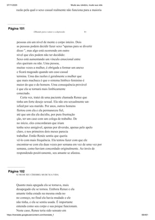07/11/2020 Mude seu cérebro, mude sua vida
https://translate.googleusercontent.com/translate_f 68/461
razão pela qual o sexo casual realmente não funciona para a maioria
Página 101
Olhando para o amor e a depressão 81
pessoas em um nível de mente e corpo inteiro. Dois
as pessoas podem decidir fazer sexo "apenas para se divertir
disso ”, mas algo está ocorrendo em outro
nível que eles podem não ter decidido:
Sexo está aumentando um vínculo emocional entre
eles queiram ou não. Uma pessoa,
muitas vezes a mulher, é obrigada a formar um anexo
e ficará magoado quando um caso casual
termina. Uma das razões é geralmente a mulher que
que mais machuca é que o sistema límbico feminino é
maior do que o do homem. Uma consequência provável
é que ela se tornará mais limbicamente
conectado.
Certa vez, tratei de uma paciente chamada Renee que
tinha um forte desejo sexual. Ela não era sexualmente sat-
isfied por seu marido. Por anos, outros homens
flertou com ela e ela permaneceu fiel,
até que um dia ela decidiu, por pura frustração
ção, ter um caso com um colega de trabalho. De
no início, eles concordaram que iriam
tenha sexo amigável, apenas por diversão, apenas pelo apelo
claro, e nos primeiros dois meses parecia
trabalhar. Então Renée sentiu que queria
vê-lo com mais frequência. Ela tentou fazer com que ele
encontrar-se com ela duas vezes por semana em vez de uma vez por
semana, como haviam concordado originalmente. Ao invés de
respondendo positivamente, seu amante se afastou.
Página 102
82 MUDE SEU CÉREBRO, MUDE SUA VIDA
Quanto mais apegada ela se tornava, mais
desapegado ele se tornou. Embora Renee e ela
amante tinha estado na mesma onda no
no começo, no final ela havia mudado e ele
não tinha, e ela se sentiu usada. É importante
entenda como seu corpo e sua psique funcionam.
Neste caso, Renee teria sido sensato em
 
