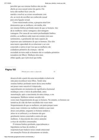 07/11/2020 Mude seu cérebro, mude sua vida
https://translate.googleusercontent.com/translate_f 69/461
perceber que seu sistema límbico não era tão
aberta ao sexo casual como ela queria. Ela
teria sido melhor ficar com ela
marido e resolver as coisas sexualmente com
ele, ao invés de escolher um conhecido casual
para uma ligação sexual.
Como mencionado acima, a pesquisa atual tem
demonstrou que as mulheres, em média, têm
um sistema límbico profundo maior do que os homens. Isto
dá às mulheres várias vantagens e desvantagens
vantagens. Por causa de sua maior profundidade límbica
cérebro, as mulheres estão mais em contato com seus
sentimentos, e geralmente são mais capazes de
expressar seus sentimentos do que os homens. Eles têm
uma maior capacidade de se relacionar e ser con-
conectado a outros (é por isso que as mulheres são
cuidadores primários de crianças - não há
sociedade na terra onde os homens são os cuidados primários
tomadores de filhos). Mulheres têm mais
olfato agudo, que é provável que tenha
Página 103
Olhando para o amor e a depressão 83
desenvolvido a partir de uma necessidade evolutiva de
mãe para reconhecer seus filhos. Tendo uma
sistema límbico profundo maior deixa uma mulher
um pouco mais suscetível à depressão,
especialmente em momentos de significativa hormonal
mudanças como o início da puberdade, antes
menstruação, após o nascimento de uma criança, e em
menopausa. Mulheres tentam suicídio três
vezes mais frequentemente do que os homens. No entanto, os homens sui
tentativas de cide são bem sucedidas três vezes mais
frequentemente do que as mulheres, em parte porque usam
meios mais violentos (as mulheres tendem a usar mais
doses com pílulas, enquanto os homens tendem a
atirar ou se enforcar), e os homens são gen-
geralmente menos conectado a outros do que
mulheres. A desconexão dos outros aumenta
o risco de suicídios consumados.
O sistema límbico profundo, especialmente o
hipotálamo na base do cérebro, é
responsável por traduzir nosso estado emocional
em sensações físicas de relaxamento ou tensão.
 