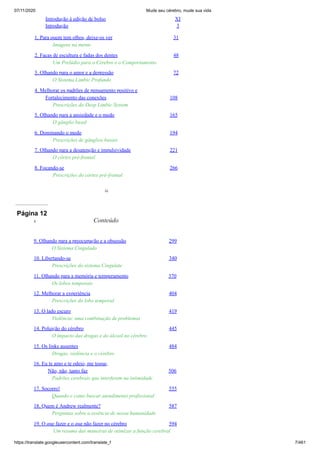 07/11/2020 Mude seu cérebro, mude sua vida
https://translate.googleusercontent.com/translate_f 7/461
Introdução à edição de bolso XI
Introdução 3
1. Para quem tem olhos, deixe-os ver 31
Imagens na mente
2. Facas de escultura e fadas dos dentes 48
Um Prelúdio para o Cérebro e o Comportamento
3. Olhando para o amor e a depressão 72
O Sistema Limbic Profundo
4. Melhorar os padrões de pensamento positivo e
Fortalecimento das conexões 108
Prescrições do Deep Limbic System
5. Olhando para a ansiedade e o medo 165
O gânglio basal
6. Dominando o medo 194
Prescrições de gânglios basais
7. Olhando para a desatenção e impulsividade 221
O córtex pré-frontal
8. Focando-se 266
Prescrições do córtex pré-frontal
ix
Página 12
9. Olhando para a preocupação e a obsessão 299
O Sistema Cingulado
10. Libertando-se 340
Prescrições do sistema Cingulate
11. Olhando para a memória e temperamento 370
Os lobos temporais
12. Melhorar a experiência 404
Prescrições do lobo temporal
13. O lado escuro 419
Violência: uma combinação de problemas
14. Poluição do cérebro 445
O impacto das drogas e do álcool no cérebro
15. Os links ausentes 484
Drogas, violência e o cérebro
16. Eu te amo e te odeio, me toque,
Não, não, tanto faz 506
Padrões cerebrais que interferem na intimidade
17. Socorro! 555
Quando e como buscar atendimento profissional
18. Quem é Andrew realmente? 587
Perguntas sobre a essência de nossa humanidade
19. O que fazer e o que não fazer no cérebro 594
Um resumo das maneiras de otimizar a função cerebral
x Conteúdo
 