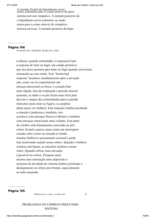 07/11/2020 Mude seu cérebro, mude sua vida
https://translate.googleusercontent.com/translate_f 70/461
A metade frontal do hipotálamo envia
sinais calmantes para o corpo através do para-
sistema nervoso simpático. A metade posterior de
o hipotálamo envia estímulos ou medo
sinais para o corpo através do simpático
sistema nervoso. A metade posterior do hipo-
Página 104
84 MUDE SEU CÉREBRO, MUDE SUA VIDA
o tálamo, quando estimulado, é responsável por
a resposta de lutar ou fugir, um estado primitivo
que nos deixa prontos para lutar ou fugir quando estivermos
ameaçado ou com medo. Este “hardwired
resposta ”acontece imediatamente após a ativação
ção, como ver ou experimentar um
ameaça emocional ou física: o coração bate
mais rápido, taxa de respiração e pressão arterial
aumenta, as mãos e os pés ficam mais frios para
desviar o sangue das extremidades para o grande
músculos (para lutar ou fugir), e as pupilas
dilate (para ver melhor). Esta tradução límbica profunda
a emoção é poderosa e imediata. isto
acontece com ameaças físicas evidentes e também
com ameaças emocionais mais veladas. Esta parte
do cérebro está intimamente conectado ao pré-
córtex frontal e parece atuar como um interruptor
estação entre correr na emoção (o fundo
sistema límbico) e pensamento racional e prob-
lem resolvendo usando nosso córtex. Quando o límbico
sistema está ligado, as emoções tendem a tomar
sobre. Quando esfriar, mais ativação
é possível no córtex. Pesquisa atual
mostra uma correlação entre depressão e
aumento da atividade do sistema límbico profundo e
desligamento no córtex pré-frontal, especialmente
no lado esquerdo.
Página 105
Olhando para o amor e a depressão 85
PROBLEMAS NO LÍMBICO PROFUNDO
SISTEMA
 