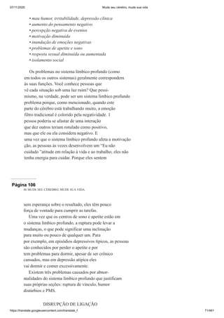 07/11/2020 Mude seu cérebro, mude sua vida
https://translate.googleusercontent.com/translate_f 71/461
mau humor, irritabilidade, depressão clínica
aumento do pensamento negativo
percepção negativa de eventos
motivação diminuída
inundação de emoções negativas
problemas de apetite e sono
resposta sexual diminuída ou aumentada
isolamento social
Os problemas no sistema límbico profundo (como
em todos os outros sistemas) geralmente correspondem
às suas funções. Você conhece pessoas que
vê cada situação sob uma luz ruim? Que pessi-
mismo, na verdade, pode ser um sistema límbico profundo
problema porque, como mencionado, quando este
parte do cérebro está trabalhando muito, a emoção
filtro tradicional é colorido pela negatividade. 1
pessoa poderia se afastar de uma interação
que dez outros teriam rotulado como positivo,
mas que ele ou ela considera negativo. E
uma vez que o sistema límbico profundo afeta a motivação
ção, as pessoas às vezes desenvolvem um “Eu não
cuidado ”atitude em relação à vida e ao trabalho; eles não
tenha energia para cuidar. Porque eles sentem
•
•
•
•
•
•
•
•
Página 106
86 MUDE SEU CÉREBRO, MUDE SUA VIDA
sem esperança sobre o resultado, eles têm pouco
força de vontade para cumprir as tarefas.
Uma vez que os centros de sono e apetite estão em
o sistema límbico profundo, a ruptura pode levar a
mudanças, o que pode significar uma inclinação
para muito ou pouco de qualquer um. Para
por exemplo, em episódios depressivos típicos, as pessoas
são conhecidos por perder o apetite e por
tem problemas para dormir, apesar de ser crônico
cansados, mas em depressão atípica eles
vai dormir e comer excessivamente.
Existem três problemas causados por abnor-
malidades do sistema límbico profundo que justificam
suas próprias seções: ruptura de vínculo, humor
distúrbios e PMS.
DISRUPÇÃO DE LIGAÇÃO
 
