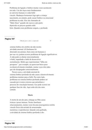07/11/2020 Mude seu cérebro, mude sua vida
https://translate.googleusercontent.com/translate_f 72/461
Problemas de ligação e límbico muitas vezes acontecem
em mão. Um dos laços mais fundamentais
no universo humano é a mãe-bebê
vinculo. Mudanças hormonais logo após a criança
nascimento, no entanto, pode causar límbico ou emocional
problemas na mãe. Eles são chamados de
“Baby blues” quando são suaves e pós-parto
depressão ou psicose quando estão
forte. Quando esses problemas surgem, o profundo
Página 107
Olhando para o amor e a depressão 87
sistema límbico do cérebro da mãe mostra
atividade anormal. (O fenômeno foi
detectado em animais, bem como em humanos.)
por sua vez, podem ocorrer problemas de ligação significativos.
A mãe pode se afastar emocionalmente
o bebê, impedindo o bebê de desenvolver
normalmente. Bebês que experimentam “falha em
prosperar ”, por exemplo, ou quem tem baixo peso
ou desenvolvimento retardado, muitas vezes têm mães
que são desapegados emocionalmente.
Nesses casos, a atividade anormal do
sistema límbico profundo da mãe causa o desenvolvimento
problemas mentais para o bebê. Por outro lado,
problemas no sistema límbico profundo podem ser
causado por eventos externos que perturbam o
processo de vinculação humana. Isso pode ocorrer em
qualquer fase da vida. Aqui estão três dos mais
comum.
Morte
A morte de um dos pais, cônjuge ou filho causa
tristeza e pesar intensas. Nestes familiares
relacionamentos, muitas vezes há uma neuroquímica restrita
vínculo físico (da miríade de armazenadas
memórias e experiências). Quando está quebrado,
a atividade do sistema límbico profundo é dis-
Página 108
 