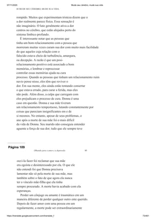 07/11/2020 Mude seu cérebro, mude sua vida
https://translate.googleusercontent.com/translate_f 73/461
88 MUDE SEU CÉREBRO, MUDE SUA VIDA
rompido. Muitos que experimentam tristeza dizem que o
a dor realmente parece física. Essa sensação é
não imaginário. O luto geralmente ativa a dor
centros no cérebro, que estão alojados perto do
sistema límbico profundo.
É interessante notar que as pessoas que
tinha um bom relacionamento com a pessoa que
morreram muitas vezes curam sua dor com muito mais facilidade
do que aqueles cuja relação com o
falecido estava cheio de turbulência, amargura,
ou decepção. A razão é que um posi-
relacionamento positivo está associado a bom
memórias, e lembrar e reprocessar
controlar essas memórias ajuda na cura
processo. Quando as pessoas que tinham um relacionamento ruim
navio pense nisso, eles têm que reviver o
dor. Em sua mente, eles ainda estão tentando consertar
o que estava errado, para curar a ferida, mas eles
não pode. Além disso, a culpa que carregam com
eles prejudicam o processo de cura. Donna é uma
caso em questão. Donna e sua mãe tiveram
um relacionamento tempestuoso, lutando constantemente por
coisas que pareciam insignificantes em e de
si mesmos. No entanto, apesar de seus problemas, o
ano após a morte de sua mãe foi o mais difícil
da vida de Donna. Seu marido não conseguia entender
aguente a força de sua dor; tudo que ele sempre teve
Página 109
Olhando para o amor e a depressão 89
ouvi-la fazer foi reclamar que sua mãe
era egoísta e desinteressado por ela. O que ele
não entendi foi que Donna precisava
lamentar não só pela morte de sua mãe, mas
também sobre o fato de que agora ela nunca
ter o vínculo mãe-filha que ela tinha
sempre procurado. A morte havia acabado com ela
esperanças.
Perder um cônjuge ou amante é traumático em um
maneira diferente de perder qualquer outro ente querido.
Depois de fazer amor com uma pessoa em um
regularmente, a morte pode ser extraordinariamente
 