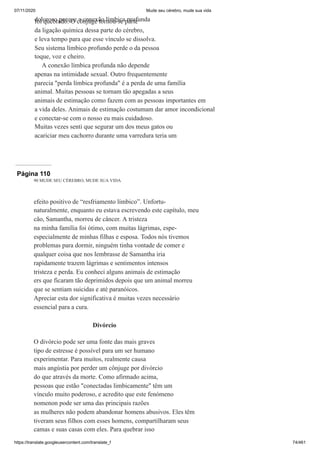 07/11/2020 Mude seu cérebro, mude sua vida
https://translate.googleusercontent.com/translate_f 74/461
doloroso porque a conexão límbica profunda
foi quebrado. O cônjuge tornou-se parte
da ligação química dessa parte do cérebro,
e leva tempo para que esse vínculo se dissolva.
Seu sistema límbico profundo perde o da pessoa
toque, voz e cheiro.
A conexão límbica profunda não depende
apenas na intimidade sexual. Outro frequentemente
parecia "perda límbica profunda" é a perda de uma família
animal. Muitas pessoas se tornam tão apegadas a seus
animais de estimação como fazem com as pessoas importantes em
a vida deles. Animais de estimação costumam dar amor incondicional
e conectar-se com o nosso eu mais cuidadoso.
Muitas vezes senti que segurar um dos meus gatos ou
acariciar meu cachorro durante uma varredura teria um
Página 110
90 MUDE SEU CÉREBRO, MUDE SUA VIDA
efeito positivo de “resfriamento límbico”. Unfortu-
naturalmente, enquanto eu estava escrevendo este capítulo, meu
cão, Samantha, morreu de câncer. A tristeza
na minha família foi ótimo, com muitas lágrimas, espe-
especialmente de minhas filhas e esposa. Todos nós tivemos
problemas para dormir, ninguém tinha vontade de comer e
qualquer coisa que nos lembrasse de Samantha iria
rapidamente trazem lágrimas e sentimentos intensos
tristeza e perda. Eu conheci alguns animais de estimação
ers que ficaram tão deprimidos depois que um animal morreu
que se sentiam suicidas e até paranóicos.
Apreciar esta dor significativa é muitas vezes necessário
essencial para a cura.
Divórcio
O divórcio pode ser uma fonte das mais graves
tipo de estresse é possível para um ser humano
experimentar. Para muitos, realmente causa
mais angústia por perder um cônjuge por divórcio
do que através da morte. Como afirmado acima,
pessoas que estão "conectadas limbicamente" têm um
vínculo muito poderoso, e acredito que este fenómeno
nomenon pode ser uma das principais razões
as mulheres não podem abandonar homens abusivos. Eles têm
tiveram seus filhos com esses homens, compartilharam seus
camas e suas casas com eles. Para quebrar isso
 