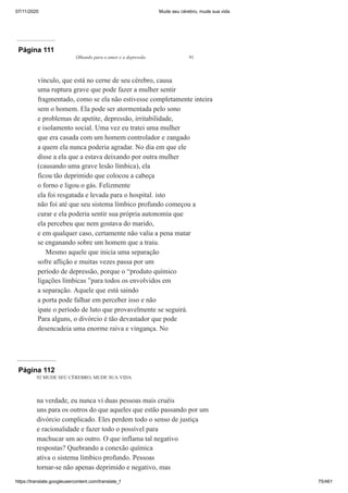 07/11/2020 Mude seu cérebro, mude sua vida
https://translate.googleusercontent.com/translate_f 75/461
Página 111
Olhando para o amor e a depressão 91
vínculo, que está no cerne de seu cérebro, causa
uma ruptura grave que pode fazer a mulher sentir
fragmentado, como se ela não estivesse completamente inteira
sem o homem. Ela pode ser atormentada pelo sono
e problemas de apetite, depressão, irritabilidade,
e isolamento social. Uma vez eu tratei uma mulher
que era casada com um homem controlador e zangado
a quem ela nunca poderia agradar. No dia em que ele
disse a ela que a estava deixando por outra mulher
(causando uma grave lesão límbica), ela
ficou tão deprimido que colocou a cabeça
o forno e ligou o gás. Felizmente
ela foi resgatada e levada para o hospital. isto
não foi até que seu sistema límbico profundo começou a
curar e ela poderia sentir sua própria autonomia que
ela percebeu que nem gostava do marido,
e em qualquer caso, certamente não valia a pena matar
se enganando sobre um homem que a traiu.
Mesmo aquele que inicia uma separação
sofre aflição e muitas vezes passa por um
período de depressão, porque o “produto químico
ligações límbicas ”para todos os envolvidos em
a separação. Aquele que está saindo
a porta pode falhar em perceber isso e não
ipate o período de luto que provavelmente se seguirá.
Para alguns, o divórcio é tão devastador que pode
desencadeia uma enorme raiva e vingança. No
Página 112
92 MUDE SEU CÉREBRO, MUDE SUA VIDA
na verdade, eu nunca vi duas pessoas mais cruéis
uns para os outros do que aqueles que estão passando por um
divórcio complicado. Eles perdem todo o senso de justiça
e racionalidade e fazer todo o possível para
machucar um ao outro. O que inflama tal negativo
respostas? Quebrando a conexão química
ativa o sistema límbico profundo. Pessoas
tornar-se não apenas deprimido e negativo, mas
 