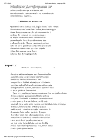 07/11/2020 Mude seu cérebro, mude sua vida
https://translate.googleusercontent.com/translate_f 76/461
também hipersensível, tomando cada pequena coisa
o caminho errado. A raiva segue rapidamente. Eles
sabem que eles têm que se separar e não
conscientemente, eles usam a raiva e a agressão como
uma maneira de fazer isso.
A Síndrome do Ninho Vazio
Quando os filhos saem de casa, os pais muitas vezes sentem
intensamente triste e desolado. Muitos perdem seu appe-
tites e têm problemas para dormir. Alguma coisa é
ausência de. Isso pode ser confuso porque o
os pais se lembram de como foi árduo lutar -
passando pelas dores de crescimento de seus
a adolescência dos filhos, e eles assumiram isso
seria um alívio quando os adolescentes estivessem
finalmente fora de casa e por conta própria
vidas. (Foi sugerido que o discor-
natureza dant da relação pai-filho
Página 113
Olhando para o amor e a depressão 93
durante a adolescência pode ser a forma natural de
ajudando pais e adolescentes a fazer a transição
do vínculo estreito da infância ao total
independência da idade adulta jovem.) Ainda não
importa o quão difícil aqueles anos da adolescência
eram para ambos os lados, um vínculo tremendo ainda
existe, e quebrá-lo é estressante.
Certa vez, tratei de um homem que desenvolveu um quadro clínico
depressão depois que sua única filha foi embora
casa para a faculdade. Mesmo que ele estivesse feliz
casado, gostava de seu trabalho e era diferente
saudável, ele se sentia triste, chorava com facilidade, tinha problemas
dormindo, tornou-se mais irritado e teve con
problemas de centralização - todos os sintomas de
depressão. Outra mulher que tratei de quem
dois filhos foram para a faculdade um ano após o
outro ficou tão deprimido e se sentiu tão sozinho
e sem importância que ela recorreu a ter
um caso como forma de lidar com sua dor. Ela
perdeu o casamento por causa do caso, tornou-se sui-
cidal, e quase perdeu a vida.
 