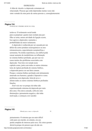 07/11/2020 Mude seu cérebro, mude sua vida
https://translate.googleusercontent.com/translate_f 77/461
DEPRESSÃO
A falta de vínculo e a depressão costumam ser
relacionado. Pessoas que estão deprimidas muitas vezes não
sinto vontade de estar perto de outras pessoas e, conseqüentemente
Página 114
94 MUDE SEU CÉREBRO, MUDE SUA VIDA
isolar-se. O isolamento social tende
para se perpetuar: quanto mais isolada uma per-
filho se torna, menos atividade de ligação ocorre.
Isso agrava a depressão e aumenta a
probabilidade de maior isolamento.
A depressão é conhecida por ser causada por um
déficit de certos produtos neuroquímicos ou neu-
rotransmissores, especialmente norepinefrina e
serotonina. Na minha experiência, esse déficit pode
causar aumento do metabolismo ou inflamação
no sistema límbico profundo, que por sua vez
causa muitos dos problemas associados com
depressão. Você deve ter notado neste
capítulo como, junto com todos os outros sintomas
toms de ruptura profunda do sistema límbico,
a depressão parece ser um fator comum.
Porque o sistema límbico profundo está intimamente
amarrado aos humores, quando é hiperativo o ensu
problemas com depressão, bola de neve e
afetam todos os outros sistemas límbicos profundos
funções.
Ariel veio me ver porque ela tinha sido
experimentando sintomas de depressão por mais
dois anos. Ela estava cansada, sofria de sono
diminuição e pensamento negativo, não tinha
motivação, e começou a ter suicídio
Página 115
Olhando para o amor e a depressão 95
pensamentos. O sintoma que era mais difícil
culto para seu marido, no entanto, era seu
perda completa de interesse pelo sexo. Ele estava pronto
deixá-la porque ele pensava que ela não era
 