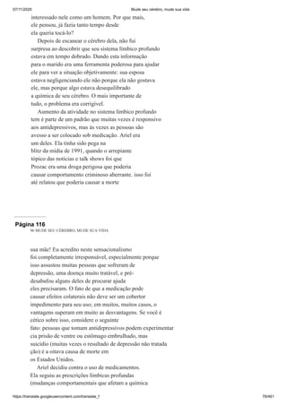 07/11/2020 Mude seu cérebro, mude sua vida
https://translate.googleusercontent.com/translate_f 78/461
interessado nele como um homem. Por que mais,
ele pensou, já fazia tanto tempo desde
ela queria tocá-lo?
Depois de escanear o cérebro dela, não fui
surpresa ao descobrir que seu sistema límbico profundo
estava em tempo dobrado. Dando esta informação
para o marido era uma ferramenta poderosa para ajudar
ele para ver a situação objetivamente: sua esposa
estava negligenciando ele não porque ela não gostava
ele, mas porque algo estava desequilibrado
a química de seu cérebro. O mais importante de
tudo, o problema era corrigível.
Aumento da atividade no sistema límbico profundo
tem é parte de um padrão que muitas vezes é responsivo
aos antidepressivos, mas às vezes as pessoas são
avesso a ser colocado sob medicação. Ariel era
um deles. Ela tinha sido pega na
blitz da mídia de 1991, quando o arrepiante
tópico das notícias e talk shows foi que
Prozac era uma droga perigosa que poderia
causar comportamento criminoso aberrante. isso foi
até relatou que poderia causar a morte
Página 116
96 MUDE SEU CÉREBRO, MUDE SUA VIDA
sua mãe! Eu acredito neste sensacionalismo
foi completamente irresponsável, especialmente porque
isso assustou muitas pessoas que sofreram de
depressão, uma doença muito tratável, e pré-
desabafou alguns deles de procurar ajuda
eles precisaram. O fato de que a medicação pode
causar efeitos colaterais não deve ser um cobertor
impedimento para seu uso; em muitos, muitos casos, o
vantagens superam em muito as desvantagens. Se você é
cético sobre isso, considere o seguinte
fato: pessoas que tomam antidepressivos podem experimentar
cia prisão de ventre ou estômago embrulhado, mas
suicídio (muitas vezes o resultado de depressão não tratada
ção) é a oitava causa de morte em
os Estados Unidos.
Ariel decidiu contra o uso de medicamentos.
Ela seguiu as prescrições límbicas profundas
(mudanças comportamentais que afetam a química
 