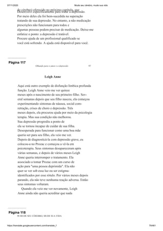 07/11/2020 Mude seu cérebro, mude sua vida
https://translate.googleusercontent.com/translate_f 79/461
do cérebro) oferecido no próximo capítulo, que
Desenvolvi especificamente para tratar a depressão.
Por meio deles ela foi bem-sucedida na superação
tratando de sua depressão. No entanto, a não medicação
prescrições não funcionam para todos e
algumas pessoas podem precisar de medicação. Deixe-me
enfatize o ponto: a depressão é tratável.
Procure ajuda de um profissional qualificado se
você está sofrendo. A ajuda está disponível para você.
Página 117
Olhando para o amor e a depressão 97
Leigh Anne
Aqui está outro exemplo de disfunção límbica profunda
função. Leigh Anne veio me ver quinze
meses após o nascimento de seu primeiro filho. Sev-
eral semanas depois que seu filho nasceu, ela começou
experimentando sintomas de náusea, social com-
retração, crises de choro e depressão. Três
meses depois, ela procurou ajuda por meio da psicologia
terapia. Mas sua condição não melhorou.
Sua depressão progrediu a ponto de
ela se tornou incapaz de cuidar de sua filha.
Desesperada para funcionar como uma boa mãe
queria ser para seu filho, ela veio me ver.
Depois de diagnosticá-la com depressão grave, eu
colocou-a no Prozac e começou a vê-la em
psicoterapia. Seus sintomas desapareceram após
várias semanas, e depois de vários meses Leigh
Anne queria interromper o tratamento. Ela
associado a tomar Prozac com um curso de
ação para "uma pessoa deprimida". Ela não
quer se ver sob essa luz ou ser estigma-
identificados por esse rótulo. Por vários meses depois
parando, ela não teve nenhuma reação adversa. Então
seus sintomas voltaram.
Quando ela veio me ver novamente, Leigh
Anne ainda não queria acreditar que nada
Página 118
98 MUDE SEU CÉREBRO, MUDE SUA VIDA
 