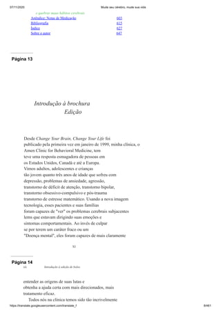 07/11/2020 Mude seu cérebro, mude sua vida
https://translate.googleusercontent.com/translate_f 8/461
e quebrar maus hábitos cerebrais
Apêndice: Notas de Medicação 603
Bibliografia 615
Índice 627
Sobre o autor 647
Página 13
XI
Introdução à brochura
Edição
Desde Change Your Brain, Change Your Life foi
publicado pela primeira vez em janeiro de 1999, minha clínica, o
Amen Clinic for Behavioral Medicine, tem
teve uma resposta esmagadora de pessoas em
os Estados Unidos, Canadá e até a Europa.
Vimos adultos, adolescentes e crianças
tão jovem quanto três anos de idade que sofreu com
depressão, problemas de ansiedade, agressão,
transtorno de déficit de atenção, transtorno bipolar,
transtorno obsessivo-compulsivo e pós-trauma
transtorno de estresse matemático. Usando a nova imagem
tecnologia, esses pacientes e suas famílias
foram capazes de "ver" os problemas cerebrais subjacentes
lems que estavam dirigindo suas emoções e
sintomas comportamentais. Ao invés de culpar
se por terem um caráter fraco ou um
"Doença mental", eles foram capazes de mais claramente
Página 14
entender as origens de suas lutas e
obtenha a ajuda certa com mais direcionados, mais
tratamento eficaz.
Todos nós na clínica temos sido tão incrivelmente
xii Introdução à edição de bolso
 