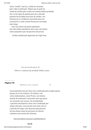 07/11/2020 Mude seu cérebro, mude sua vida
https://translate.googleusercontent.com/translate_f 80/461
estava "errado" com ela, e ainda era resistente
para voltar à medicação. Depois que eu pedi um
estudo do cérebro para avaliar seu sistema límbico profundo
tem, eu fui capaz de apontar para ela o marcado
aumento da atividade nessa área do cérebro. isto
forneceu-me as evidências necessárias para con
convencê-la a voltar a tomar Prozac por um tempo
mais longo.
Este caso ilustra um ponto importante:
tem sido minha experiência, bem como a de muitos
outros psiquiatras que um paciente não precisa
Cérebro afetado pela depressão de Leigh Anne
Vista ativa do lado inferior 3D
Observe o aumento da atividade límbica (seta) .
Página 119
Olhando para o amor e a depressão 99
necessariamente tem que ficar com a medicação para sempre apenas
porque ele ou ela começou. No entanto, com
certos medicamentos, como Prozac, um mínimo
período de tratamento é necessário antes que possa
ser encerrado com sucesso. Se um deprimido
o paciente está disposto a ficar com a medicação por
tempo suficiente, cerca de dois anos neste caso (o
o período de tempo varia de pessoa para pessoa),
há uma chance maior de que possa ser descon-
continuou sem retorno dos sintomas.
TRANSTORNO MANICO-DEPRESSIVO
Sarah
 