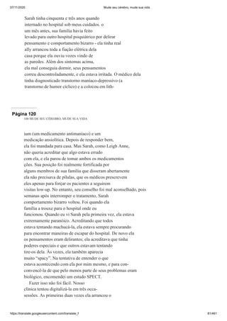 07/11/2020 Mude seu cérebro, mude sua vida
https://translate.googleusercontent.com/translate_f 81/461
Sarah tinha cinquenta e três anos quando
internado no hospital sob meus cuidados. o
um mês antes, sua família havia feito
levado para outro hospital psiquiátrico por delirar
pensamento e comportamento bizarro - ela tinha real
ally arrancou toda a fiação elétrica dela
casa porque ela ouviu vozes vindo de
as paredes. Além dos sintomas acima,
ela mal conseguia dormir, seus pensamentos
correu descontroladamente, e ela estava irritada. O médico dela
tinha diagnosticado transtorno maníaco-depressivo (a
transtorno de humor cíclico) e a colocou em lith-
Página 120
100 MUDE SEU CÉREBRO, MUDE SUA VIDA
ium (um medicamento antimaníaco) e um
medicação ansiolítica. Depois de responder bem,
ela foi mandada para casa. Mas Sarah, como Leigh Anne,
não queria acreditar que algo estava errado
com ela, e ela parou de tomar ambos os medicamentos
ções. Sua posição foi realmente fortificada por
alguns membros de sua família que disseram abertamente
ela não precisava de pílulas, que os médicos prescrevem
eles apenas para forçar os pacientes a seguirem
visitas low-up. No entanto, seu conselho foi mal aconselhado, pois
semanas após interromper o tratamento, Sarah
comportamento bizarro voltou. Foi quando ela
família a trouxe para o hospital onde eu
funcionou. Quando eu vi Sarah pela primeira vez, ela estava
extremamente paranóico. Acreditando que todos
estava tentando machucá-la, ela estava sempre procurando
para encontrar maneiras de escapar do hospital. De novo ela
os pensamentos eram delirantes; ela acreditava que tinha
poderes especiais e que outros estavam tentando
tire-os dela. Às vezes, ela também aparecia
muito “spacy”. Na tentativa de entender o que
estava acontecendo com ela por mim mesmo, e para con-
convencê-la de que pelo menos parte de seus problemas eram
biológico, encomendei um estudo SPECT.
Fazer isso não foi fácil. Nosso
clínica tentou digitalizá-la em três occa-
sessões. As primeiras duas vezes ela arrancou o
 