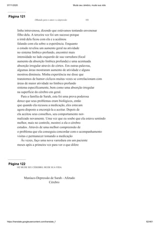 07/11/2020 Mude seu cérebro, mude sua vida
https://translate.googleusercontent.com/translate_f 82/461
Página 121
Olhando para o amor e a depressão 101
linha intravenosa, dizendo que estávamos tentando envenenar
filho dela. A terceira vez foi um sucesso porque
a irmã dela ficou com ela e a acalmou
falando com ela sobre a experiência. Enquanto
o estudo revelou um aumento geral na atividade
no sistema límbico profundo, encontrei mais
intensidade no lado esquerdo de sua varredura (focal
aumento da absorção límbica profunda) e uma acentuada
absorção irregular através do córtex. Em outras palavras,
algumas áreas mostraram aumento de atividade e alguns
mostrou diminuiu. Minha experiência me disse que
transtornos de humor cíclicos muitas vezes se correlacionam com
áreas de maior atividade no límbico profundo
sistema especificamente, bem como uma absorção irregular
na superfície do cérebro em geral.
Para a família de Sarah, esta foi uma prova poderosa
dence que seus problemas eram biológicos, então
que quando ela recusou a medicação, eles estavam
agora disposto a encorajá-la a aceitar. Depois de
ela aceitou seus conselhos, seu comportamento nor-
malizado novamente. Uma vez que eu soube que ela estava sentindo
melhor, mais no controle, mostrei a ela o cérebro
estudos. Através de uma melhor compreensão de
o problema que ela conseguiu concordar com o acompanhamento
visitas e permanecer tomando a medicação
Às vezes, faço uma nova varredura em um paciente
meses após a primeira vez para ver o que difere
Página 122
102 MUDE SEU CÉREBRO, MUDE SUA VIDA
Maníaco-Depressão de Sarah - Afetado
Cérebro
 