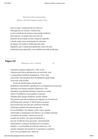 07/11/2020 Mude seu cérebro, mude sua vida
https://translate.googleusercontent.com/translate_f 83/461
uma vez que o medicamento foi feito no
fisiologia de seu cérebro. Embora Sar-
o novo estudo de ah mostrou uma grande melhoria
dela anterior, eu ainda notei uma área de
aumento da atividade no lobo temporal esquerdo,
e Sarah ainda estava reclamando de sintomas
de espaço. Eu mudei a medicação dela para
Depakote, que é usado principalmente como um anti-
medicação para apreensão, mas também tem sido usado para
Visão ativa 3-D de cima para baixo
Observe a absorção irregular em todo o córtex.
Página 123
Olhando para o amor e a depressão 103
transtorno maníaco-depressivo. Não só ela
sintomas psicóticos permanecem em remissão, mas
o espaçamento também desapareceu. Cinco anos
mais tarde, uma pequena dose de Depakote ajuda Sarah
levar uma vida normal.
O caso de Sarah ilustra um dos mais
problemas clinicamente significativos no diagnóstico de pessoas
cheirado com doença maníaco-depressiva. Isto
desordem é geralmente bastante responsiva a medi-
cátion. O problema é que quando as pessoas
afligidos pela doença melhorar, muitos sentem
tão normais que não acreditam que alguma vez tiveram um
problema para começar. É difícil para as pessoas
para aceitar que eles têm que continuar tomando
medicação quando eles pensam que não
ter um problema. No entanto, como vimos, prema-
interromper a medicação com firmeza, na verdade aumenta
as chances de recaída. Através do uso de
estudos do cérebro, fui capaz de diminuir o
taxa de recaída de meus pacientes, demonstrando
graficamente a natureza biológica de sua doença
pedidos e a necessidade de tratá-los como tais - um
grande vantagem em incentivar os pacientes a cooperar
erate em sua própria cura. Além de
 