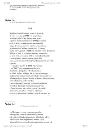 07/11/2020 Mude seu cérebro, mude sua vida
https://translate.googleusercontent.com/translate_f 84/461
que, estudos cerebrais me ajudaram a persuadir
os pacientes parem de se culpar por seus
sintomas.
Página 124
104 MUDE SEU CÉREBRO, MUDE SUA VIDA
PMS
No último capítulo, discuti o caso de Michelle
de clara (e perigosa) TPM. Foi um profundo
problema límbico. Nos últimos anos temos
escaneou muitas mulheres com TPM pouco antes
o início do seu período, durante os mais dife-
tempo fictício de seu ciclo, e então novamente um
semanas após o início do seu período. A maioria
muitas vezes, quando a TPM está presente, vemos dramáticos
diferenças entre as varreduras. Quando uma mulher
se sente bem, seu sistema límbico profundo está calmo
e legal. Quando ela se sente mal diante dela
período, seu sistema límbico profundo na maioria das vezes
é quente!
Eu vi dois padrões de TPM, clinicamente
e no SPECT, que respondem a diferentes
tratamentos. Um padrão é focal aumentado
atividade límbica profunda que se correlaciona com
mudanças cíclicas de humor. Atividades mais quentes no
lado esquerdo do sistema límbico profundo é frequentemente
associado à raiva, irritabilidade e
expressou emoção negativa. Aumento de atividade
ity no lado direito do sistema límbico profundo
é frequentemente associado à tristeza, emocional
retraimento, ansiedade e negativo reprimido
emoção. Anormalidades do lado esquerdo são mais um
Página 125
Olhando para o amor e a depressão 105
problema para pessoas com quem a mulher
interage (por causa de sua orientação externa
raiva e irritabilidade), enquanto do lado direito sobre-
a atividade é mais um problema interno. Focal
achados límbicos profundos, piores durante o período pré
 