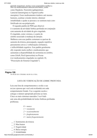 07/11/2020 Mude seu cérebro, mude sua vida
https://translate.googleusercontent.com/translate_f 85/461
período menstrual, muitas vezes respondem melhor a
lítio ou medicamentos anticonvulsivantes, como
como Depakote, Neurontin (gabapentina),
Lamictal (lamotrigina) ou Tegretol (carba-
mazepine). Esses medicamentos tendem a até mesmo
humores, acalmar a tensão interior, diminuir
irritabilidade e ajudar as pessoas a se sentirem mais com-
fortificado em sua própria pele.
O segundo padrão de PMS que observei
é o aumento da atividade límbica profunda em conjunção
com aumento da atividade do giro cingulado.
O cingulado, como veremos, é a parte do
cérebro associado à mudança de atenção.
Mulheres com esse padrão costumam se queixar de
aumento da tristeza, preocupação, negação repetitiva
pensamentos ativos e verbalizações (irritantes),
e inflexibilidade cognitiva. Este padrão geralmente
ally responde muito melhor a medicamentos que
aumentam a disponibilidade de serotonina no cérebro,
como Zoloft, Paxil (paroxetina) ou Prozac
(ver medicamentos cingulados no capítulo 10,
“Prescrições do Sistema Cingulado”).
Página 126
106 MUDE SEU CÉREBRO, MUDE SUA VIDA
LISTA DE VERIFICAÇÃO DE LIMBIC PROFUNDA
Leia esta lista de comportamentos e avalie o seu
eu (ou a pessoa que você está avaliando) em cada
comportamento listado. Use a seguinte escala e
coloque o número apropriado próximo ao item.
Cinco ou mais sintomas marcados 3 ou 4 indi-
cate uma alta probabilidade de lesões límbicas profundas
problemas.
0 = nunca
1 = raramente
2 = ocasionalmente
3 = freqüentemente
4 = muito frequentemente
__ 1. Sentimentos de tristeza
__ 2. Mau humor
__ 3. Negatividade
__ 4. Baixa energia
__ 5. Irritabilidade
 