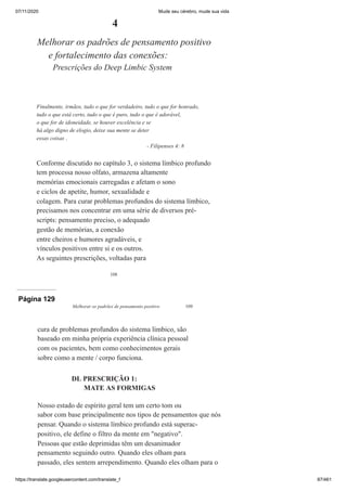 07/11/2020 Mude seu cérebro, mude sua vida
https://translate.googleusercontent.com/translate_f 87/461
108
4
Melhorar os padrões de pensamento positivo
e fortalecimento das conexões:
Prescrições do Deep Limbic System
Finalmente, irmãos, tudo o que for verdadeiro, tudo o que for honrado,
tudo o que está certo, tudo o que é puro, tudo o que é adorável,
o que for de idoneidade, se houver excelência e se
há algo digno de elogio, deixe sua mente se deter
essas coisas .
- Filipenses 4: 8
Conforme discutido no capítulo 3, o sistema límbico profundo
tem processa nosso olfato, armazena altamente
memórias emocionais carregadas e afetam o sono
e ciclos de apetite, humor, sexualidade e
colagem. Para curar problemas profundos do sistema límbico,
precisamos nos concentrar em uma série de diversos pré-
scripts: pensamento preciso, o adequado
gestão de memórias, a conexão
entre cheiros e humores agradáveis, e
vínculos positivos entre si e os outros.
As seguintes prescrições, voltadas para
Página 129
Melhorar os padrões de pensamento positivo 109
cura de problemas profundos do sistema límbico, são
baseado em minha própria experiência clínica pessoal
com os pacientes, bem como conhecimentos gerais
sobre como a mente / corpo funciona.
DL PRESCRIÇÃO 1:
MATE AS FORMIGAS
Nosso estado de espírito geral tem um certo tom ou
sabor com base principalmente nos tipos de pensamentos que nós
pensar. Quando o sistema límbico profundo está superac-
positivo, ele define o filtro da mente em "negativo".
Pessoas que estão deprimidas têm um desanimador
pensamento seguindo outro. Quando eles olham para
passado, eles sentem arrependimento. Quando eles olham para o
 