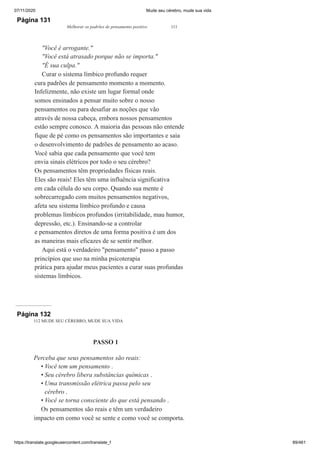 07/11/2020 Mude seu cérebro, mude sua vida
https://translate.googleusercontent.com/translate_f 89/461
Página 131
Melhorar os padrões de pensamento positivo 111
"Você é arrogante."
"Você está atrasado porque não se importa."
"É sua culpa."
Curar o sistema límbico profundo requer
cura padrões de pensamento momento a momento.
Infelizmente, não existe um lugar formal onde
somos ensinados a pensar muito sobre o nosso
pensamentos ou para desafiar as noções que vão
através de nossa cabeça, embora nossos pensamentos
estão sempre conosco. A maioria das pessoas não entende
fique de pé como os pensamentos são importantes e saia
o desenvolvimento de padrões de pensamento ao acaso.
Você sabia que cada pensamento que você tem
envia sinais elétricos por todo o seu cérebro?
Os pensamentos têm propriedades físicas reais.
Eles são reais! Eles têm uma influência significativa
em cada célula do seu corpo. Quando sua mente é
sobrecarregado com muitos pensamentos negativos,
afeta seu sistema límbico profundo e causa
problemas límbicos profundos (irritabilidade, mau humor,
depressão, etc.). Ensinando-se a controlar
e pensamentos diretos de uma forma positiva é um dos
as maneiras mais eficazes de se sentir melhor.
Aqui está o verdadeiro "pensamento" passo a passo
princípios que uso na minha psicoterapia
prática para ajudar meus pacientes a curar suas profundas
sistemas límbicos.
Página 132
112 MUDE SEU CÉREBRO, MUDE SUA VIDA
PASSO 1
Perceba que seus pensamentos são reais:
Você tem um pensamento .
Seu cérebro libera substâncias químicas .
Uma transmissão elétrica passa pelo seu
cérebro .
Você se torna consciente do que está pensando .
Os pensamentos são reais e têm um verdadeiro
impacto em como você se sente e como você se comporta.
•
•
•
•
 